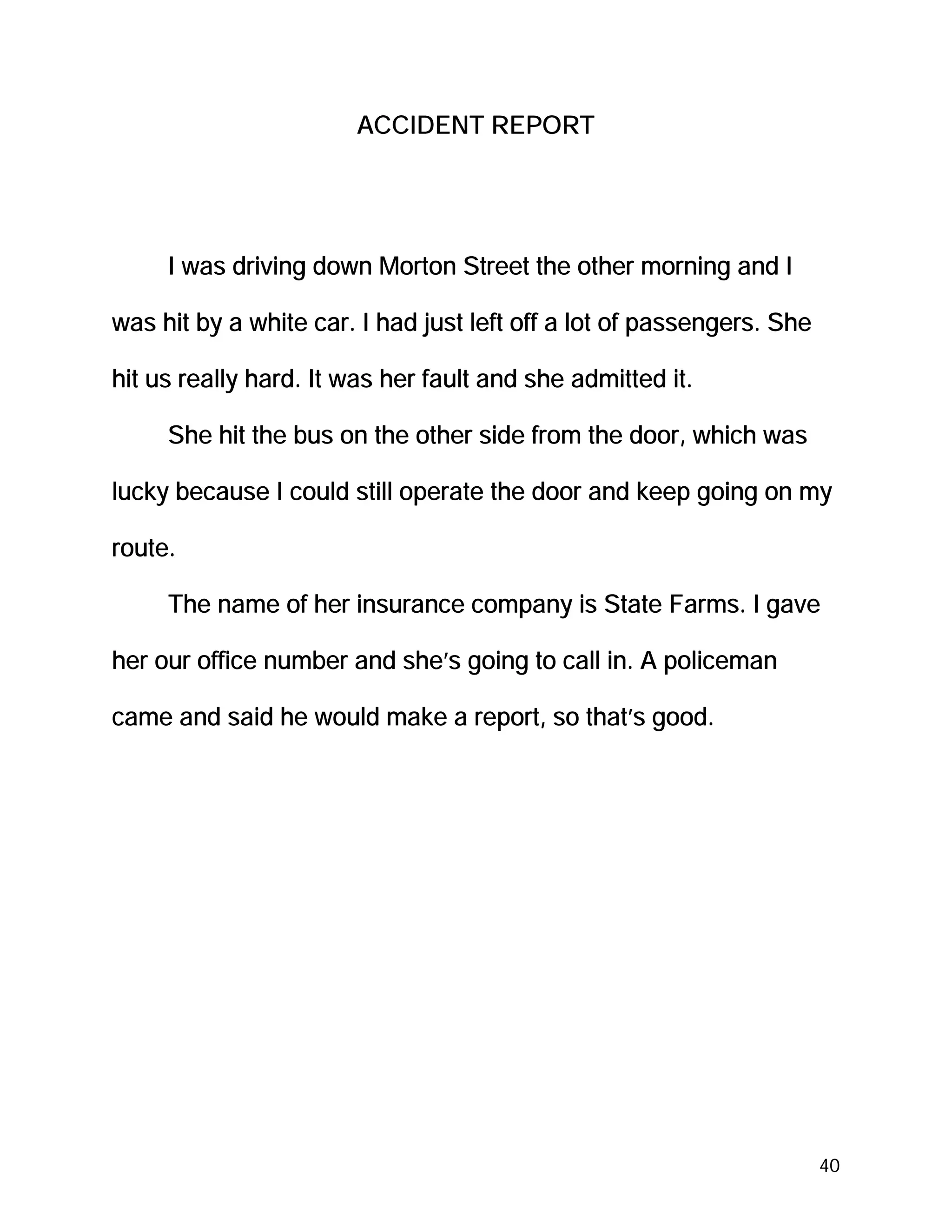 ACCIDENT REPORT




     I was driving down Morton Street the other morning and I

was hit by a white car. I had just left off a lot of passengers. She

hit us really hard. It was her fault and she admitted it.

     She hit the bus on the other side from the door, which was

lucky because I could still operate the door and keep going on my

route.

     The name of her insurance company is State Farms. I gave

her our office number and she’s going to call in. A policeman

came and said he would make a report, so that’s good.




                                                                       40
 