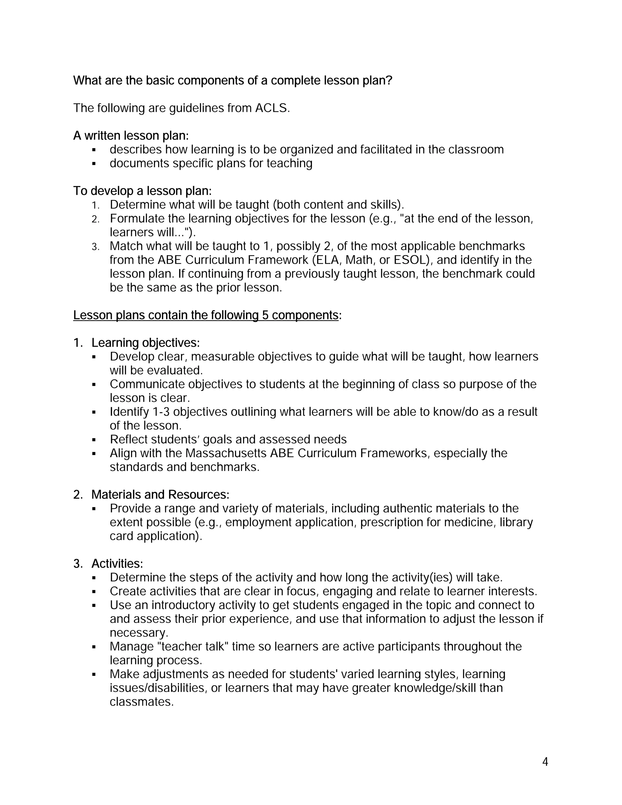 What are the basic components of a complete lesson plan?

The following are guidelines from ACLS.

A written lesson plan:
       describes how learning is to be organized and facilitated in the classroom
       documents specific plans for teaching

To develop a lesson plan:
   1. Determine what will be taught (both content and skills).
   2. Formulate the learning objectives for the lesson (e.g., "at the end of the lesson,
      learners will...").
   3. Match what will be taught to 1, possibly 2, of the most applicable benchmarks
      from the ABE Curriculum Framework (ELA, Math, or ESOL), and identify in the
      lesson plan. If continuing from a previously taught lesson, the benchmark could
      be the same as the prior lesson.

Lesson plans contain the following 5 components:

1. Learning objectives:
      Develop clear, measurable objectives to guide what will be taught, how learners
      will be evaluated.
      Communicate objectives to students at the beginning of class so purpose of the
      lesson is clear.
      Identify 1-3 objectives outlining what learners will be able to know/do as a result
      of the lesson.
      Reflect students’ goals and assessed needs
      Align with the Massachusetts ABE Curriculum Frameworks, especially the
      standards and benchmarks.

2. Materials and Resources:
     Provide a range and variety of materials, including authentic materials to the
     extent possible (e.g., employment application, prescription for medicine, library
     card application).

3. Activities:
      Determine the steps of the activity and how long the activity(ies) will take.
      Create activities that are clear in focus, engaging and relate to learner interests.
      Use an introductory activity to get students engaged in the topic and connect to
      and assess their prior experience, and use that information to adjust the lesson if
      necessary.
      Manage "teacher talk" time so learners are active participants throughout the
      learning process.
      Make adjustments as needed for students' varied learning styles, learning
      issues/disabilities, or learners that may have greater knowledge/skill than
      classmates.



                                                                                            4
 