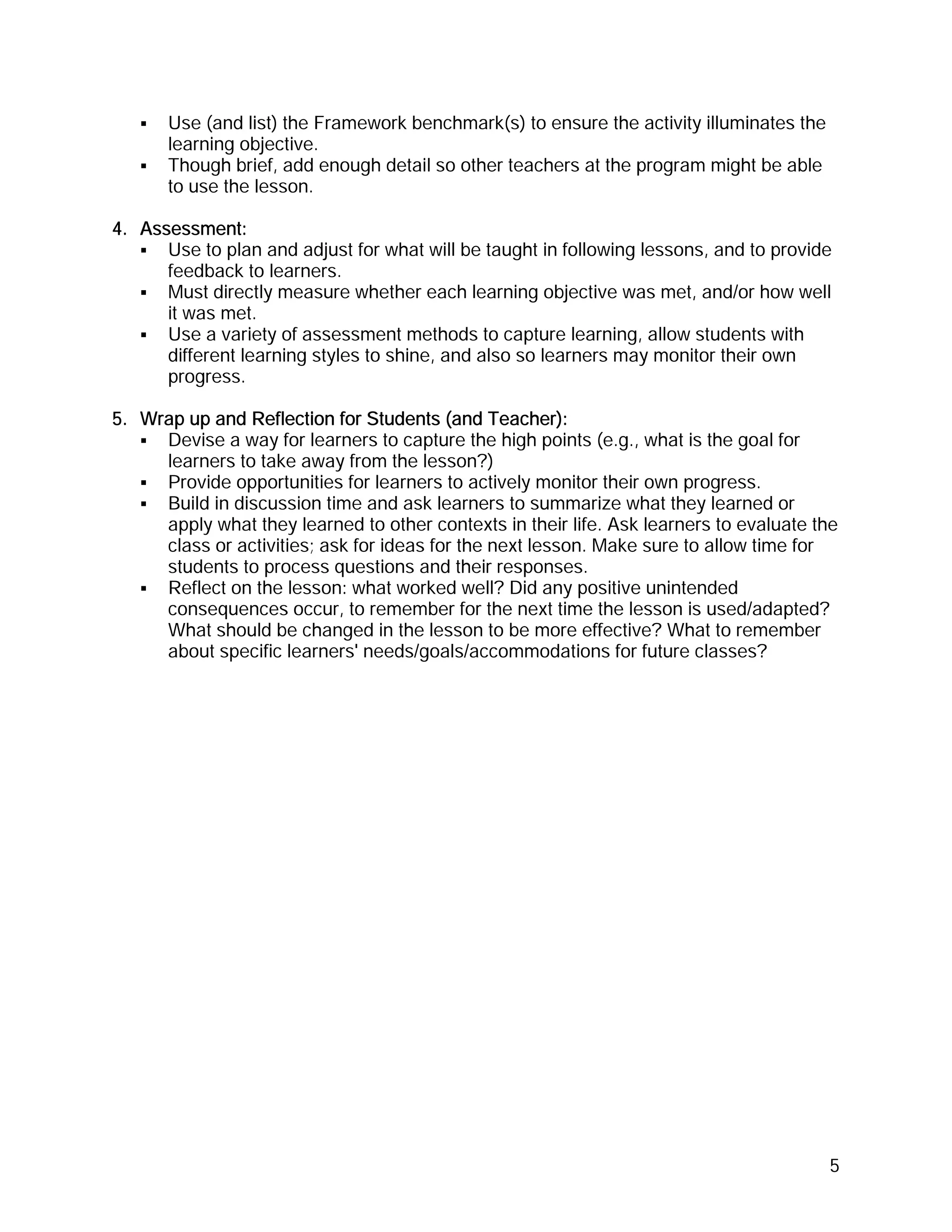 Use (and list) the Framework benchmark(s) to ensure the activity illuminates the
      learning objective.
      Though brief, add enough detail so other teachers at the program might be able
      to use the lesson.

4. Assessment:
      Use to plan and adjust for what will be taught in following lessons, and to provide
      feedback to learners.
      Must directly measure whether each learning objective was met, and/or how well
      it was met.
      Use a variety of assessment methods to capture learning, allow students with
      different learning styles to shine, and also so learners may monitor their own
      progress.

5. Wrap up and Reflection for Students (and Teacher):
     Devise a way for learners to capture the high points (e.g., what is the goal for
     learners to take away from the lesson?)
     Provide opportunities for learners to actively monitor their own progress.
     Build in discussion time and ask learners to summarize what they learned or
     apply what they learned to other contexts in their life. Ask learners to evaluate the
     class or activities; ask for ideas for the next lesson. Make sure to allow time for
     students to process questions and their responses.
     Reflect on the lesson: what worked well? Did any positive unintended
     consequences occur, to remember for the next time the lesson is used/adapted?
     What should be changed in the lesson to be more effective? What to remember
     about specific learners' needs/goals/accommodations for future classes?




                                                                                         5
 