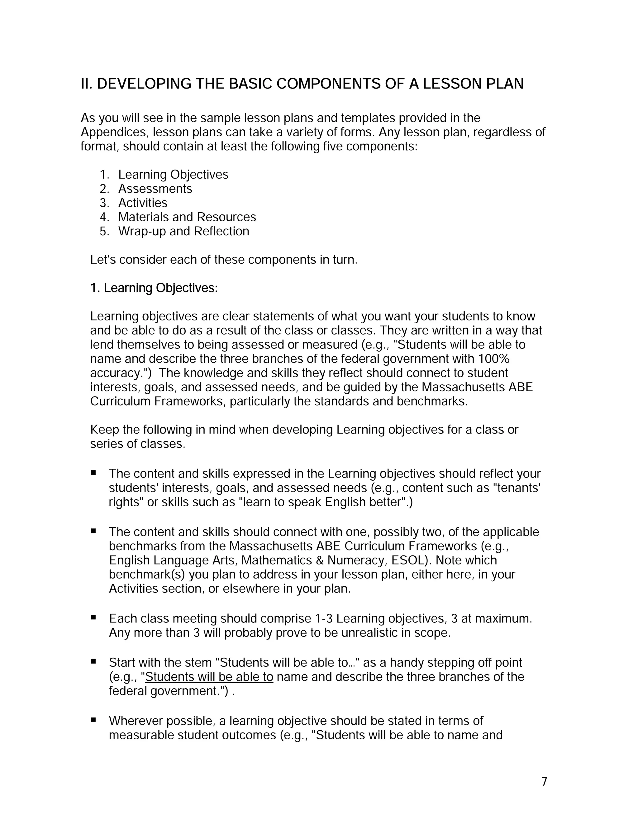 II. DEVELOPING THE BASIC COMPONENTS OF A LESSON PLAN

As you will see in the sample lesson plans and templates provided in the
Appendices, lesson plans can take a variety of forms. Any lesson plan, regardless of
format, should contain at least the following five components:

   1.   Learning Objectives
   2.   Assessments
   3.   Activities
   4.   Materials and Resources
   5.   Wrap-up and Reflection

 Let's consider each of these components in turn.

 1. Learning Objectives:

 Learning objectives are clear statements of what you want your students to know
 and be able to do as a result of the class or classes. They are written in a way that
 lend themselves to being assessed or measured (e.g., "Students will be able to
 name and describe the three branches of the federal government with 100%
 accuracy.") The knowledge and skills they reflect should connect to student
 interests, goals, and assessed needs, and be guided by the Massachusetts ABE
 Curriculum Frameworks, particularly the standards and benchmarks.

 Keep the following in mind when developing Learning objectives for a class or
 series of classes.

     The content and skills expressed in the Learning objectives should reflect your
     students' interests, goals, and assessed needs (e.g., content such as "tenants'
     rights" or skills such as "learn to speak English better".)

     The content and skills should connect with one, possibly two, of the applicable
     benchmarks from the Massachusetts ABE Curriculum Frameworks (e.g.,
     English Language Arts, Mathematics & Numeracy, ESOL). Note which
     benchmark(s) you plan to address in your lesson plan, either here, in your
     Activities section, or elsewhere in your plan.

     Each class meeting should comprise 1-3 Learning objectives, 3 at maximum.
     Any more than 3 will probably prove to be unrealistic in scope.

     Start with the stem "Students will be able to…" as a handy stepping off point
     (e.g., "Students will be able to name and describe the three branches of the
     federal government.") .

     Wherever possible, a learning objective should be stated in terms of
     measurable student outcomes (e.g., "Students will be able to name and


                                                                                       7
 
