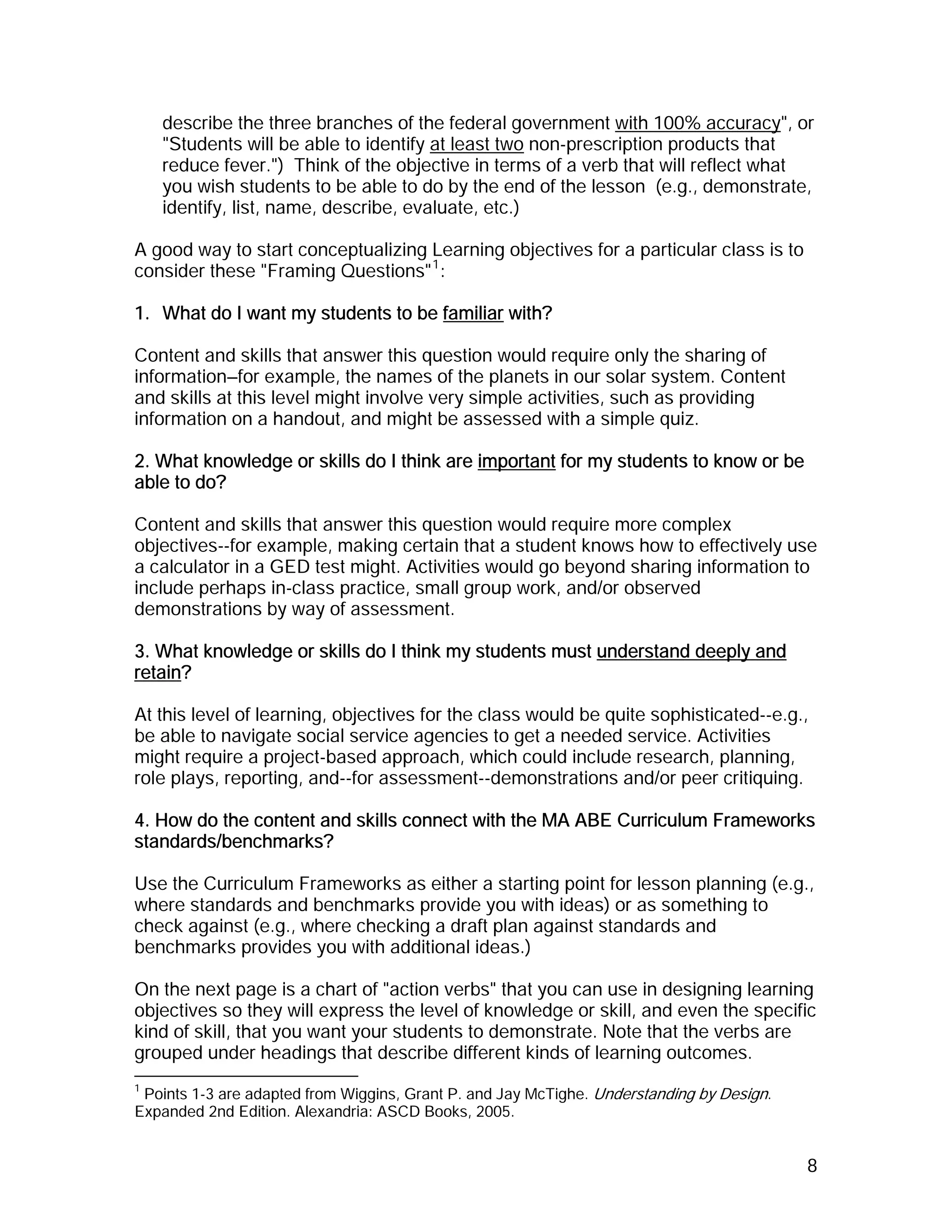 describe the three branches of the federal government with 100% accuracy", or
    "Students will be able to identify at least two non-prescription products that
    reduce fever.") Think of the objective in terms of a verb that will reflect what
    you wish students to be able to do by the end of the lesson (e.g., demonstrate,
    identify, list, name, describe, evaluate, etc.)

A good way to start conceptualizing Learning objectives for a particular class is to
consider these "Framing Questions" 1 :

1. What do I want my students to be familiar with?

Content and skills that answer this question would require only the sharing of
information—for example, the names of the planets in our solar system. Content
and skills at this level might involve very simple activities, such as providing
information on a handout, and might be assessed with a simple quiz.

2. What knowledge or skills do I think are important for my students to know or be
able to do?

Content and skills that answer this question would require more complex
objectives--for example, making certain that a student knows how to effectively use
a calculator in a GED test might. Activities would go beyond sharing information to
include perhaps in-class practice, small group work, and/or observed
demonstrations by way of assessment.

3. What knowledge or skills do I think my students must understand deeply and
retain?

At this level of learning, objectives for the class would be quite sophisticated--e.g.,
be able to navigate social service agencies to get a needed service. Activities
might require a project-based approach, which could include research, planning,
role plays, reporting, and--for assessment--demonstrations and/or peer critiquing.

4. How do the content and skills connect with the MA ABE Curriculum Frameworks
standards/benchmarks?

Use the Curriculum Frameworks as either a starting point for lesson planning (e.g.,
where standards and benchmarks provide you with ideas) or as something to
check against (e.g., where checking a draft plan against standards and
benchmarks provides you with additional ideas.)

On the next page is a chart of "action verbs" that you can use in designing learning
objectives so they will express the level of knowledge or skill, and even the specific
kind of skill, that you want your students to demonstrate. Note that the verbs are
grouped under headings that describe different kinds of learning outcomes.
1
 Points 1-3 are adapted from Wiggins, Grant P. and Jay McTighe. Understanding by Design.
Expanded 2nd Edition. Alexandria: ASCD Books, 2005.


                                                                                           8
 