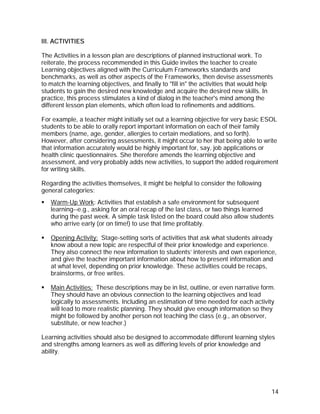 III. ACTIVITIES

The Activities in a lesson plan are descriptions of planned instructional work. To
reiterate, the process recommended in this Guide invites the teacher to create
Learning objectives aligned with the Curriculum Frameworks standards and
benchmarks, as well as other aspects of the Frameworks, then devise assessments
to match the learning objectives, and finally to "fill in" the activities that would help
students to gain the desired new knowledge and acquire the desired new skills. In
practice, this process stimulates a kind of dialog in the teacher's mind among the
different lesson plan elements, which often lead to refinements and additions.

For example, a teacher might initially set out a learning objective for very basic ESOL
students to be able to orally report important information on each of their family
members (name, age, gender, allergies to certain mediations, and so forth).
However, after considering assessments, it might occur to her that being able to write
that information accurately would be highly important for, say, job applications or
health clinic questionnaires. She therefore amends the learning objective and
assessment, and very probably adds new activities, to support the added requirement
for writing skills.

Regarding the activities themselves, it might be helpful to consider the following
general categories:
   Warm-Up Work: Activities that establish a safe environment for subsequent
   learning--e.g., asking for an oral recap of the last class, or two things learned
   during the past week. A simple task listed on the board could also allow students
   who arrive early (or on time!) to use that time profitably.

   Opening Activity: Stage-setting sorts of activities that ask what students already
   know about a new topic are respectful of their prior knowledge and experience.
   They also connect the new information to students’ interests and own experience,
   and give the teacher important information about how to present information and
   at what level, depending on prior knowledge. These activities could be recaps,
   brainstorms, or free writes.

   Main Activities: These descriptions may be in list, outline, or even narrative form.
   They should have an obvious connection to the learning objectives and lead
   logically to assessments. Including an estimation of time needed for each activity
   will lead to more realistic planning. They should give enough information so they
   might be followed by another person not teaching the class (e.g., an observer,
   substitute, or new teacher.)

Learning activities should also be designed to accommodate different learning styles
and strengths among learners as well as differing levels of prior knowledge and
ability.




                                                                                        14
 