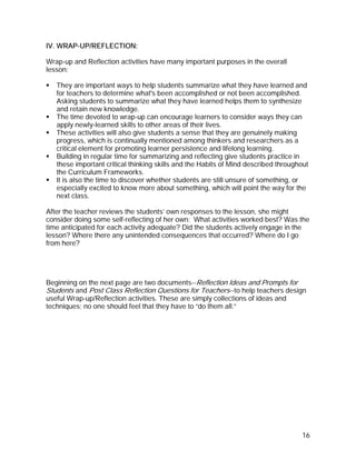 IV. WRAP-UP/REFLECTION:

Wrap-up and Reflection activities have many important purposes in the overall
lesson:

   They are important ways to help students summarize what they have learned and
   for teachers to determine what's been accomplished or not been accomplished.
   Asking students to summarize what they have learned helps them to synthesize
   and retain new knowledge.
   The time devoted to wrap-up can encourage learners to consider ways they can
   apply newly-learned skills to other areas of their lives.
   These activities will also give students a sense that they are genuinely making
   progress, which is continually mentioned among thinkers and researchers as a
   critical element for promoting learner persistence and lifelong learning.
   Building in regular time for summarizing and reflecting give students practice in
   these important critical thinking skills and the Habits of Mind described throughout
   the Curriculum Frameworks.
   It is also the time to discover whether students are still unsure of something, or
   especially excited to know more about something, which will point the way for the
   next class.

After the teacher reviews the students’ own responses to the lesson, she might
consider doing some self-reflecting of her own: What activities worked best? Was the
time anticipated for each activity adequate? Did the students actively engage in the
lesson? Where there any unintended consequences that occurred? Where do I go
from here?




Beginning on the next page are two documents--Reflection Ideas and Prompts for
Students and Post Class Reflection Questions for Teachers--to help teachers design
useful Wrap-up/Reflection activities. These are simply collections of ideas and
techniques; no one should feel that they have to “do them all.”




                                                                                    16
 