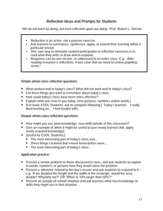 Reflection Ideas and Prompts for Students
“We do not learn by doing, but from reflection upon our doing.” Prof. Robert L. Sinclair


       Reflection is an active, not a passive exercise.
       Ask learners to summarize, synthesize, apply, or extend their learning within a
       particular lesson.
       One sure way to stimulate student participation in reflection exercises is to
       read what they write or draw and to respond.
       Response can be one on one, or addressed to an entire class. E.g. “After
       reading everyone’s reflections, it was clear that we need to review graphing
       terms.”



Simple whole-class reflection questions:

   What worked well in today's class? What did not work well in today's class?
   List three things you want to remember about today's class
   How could today's class have been more effective?
   Explain what was new to you today. [Use pictures, numbers and/or words.]
   [For basic ESOL Students, ask to complete following:] Today I learned… I really
   liked working on… I had trouble with…

Deeper whole-class reflection questions:

   How might you use [new knowledge, new skill] outside of this classroom?
   Give an example of when it might be useful to [use newly learned skill, apply
   newly acquired knowledge]
   [Useful for ESOL Students:]
      The most interesting part of today’s class was….
      Three things I learned that I never knew before were…..
      The least interesting part of today’s class….

Application practice:

   Present a similar problem to those discussed in class, and ask students to explain
   in words, numbers, or pictures how they would solve the problem.
   Present a ‘dilemma’ related to the day’s lesson and ask students to respond to it--
   e.g. “If we doubled the length and the width of the rectangle, would the area
   double? Why/why not?” OR “When is 10% larger than 50%?”
   Present an outside-of-school situation and ask learners what new knowledge or
   skills they might use in that situation.



                                                                                      17
 