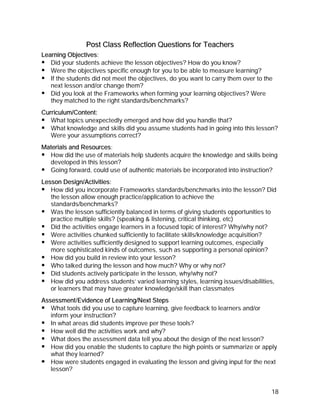 Post Class Reflection Questions for Teachers
Learning Objectives:
   Did your students achieve the lesson objectives? How do you know?
   Were the objectives specific enough for you to be able to measure learning?
   If the students did not meet the objectives, do you want to carry them over to the
   next lesson and/or change them?
   Did you look at the Frameworks when forming your learning objectives? Were
   they matched to the right standards/benchmarks?
Curriculum/Content:
   What topics unexpectedly emerged and how did you handle that?
   What knowledge and skills did you assume students had in going into this lesson?
   Were your assumptions correct?
Materials and Resources:
  How did the use of materials help students acquire the knowledge and skills being
  developed in this lesson?
  Going forward, could use of authentic materials be incorporated into instruction?
Lesson Design/Activities:
   How did you incorporate Frameworks standards/benchmarks into the lesson? Did
   the lesson allow enough practice/application to achieve the
   standards/benchmarks?
   Was the lesson sufficiently balanced in terms of giving students opportunities to
   practice multiple skills? (speaking & listening, critical thinking, etc)
   Did the activities engage learners in a focused topic of interest? Why/why not?
   Were activities chunked sufficiently to facilitate skills/knowledge acquisition?
   Were activities sufficiently designed to support learning outcomes, especially
   more sophisticated kinds of outcomes, such as supporting a personal opinion?
   How did you build in review into your lesson?
   Who talked during the lesson and how much? Why or why not?
   Did students actively participate in the lesson, why/why not?
   How did you address students’ varied learning styles, learning issues/disabilities,
   or learners that may have greater knowledge/skill than classmates
Assessment/Evidence of Learning/Next Steps
   What tools did you use to capture learning, give feedback to learners and/or
   inform your instruction?
   In what areas did students improve per these tools?
   How well did the activities work and why?
   What does the assessment data tell you about the design of the next lesson?
   How did you enable the students to capture the high points or summarize or apply
   what they learned?
   How were students engaged in evaluating the lesson and giving input for the next
   lesson?


                                                                                    18
 
