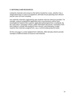 V. MATERIALS AND RESOURCES

Listing the materials and resources that will be needed for a class, whether it be a
simple photocopy or a piece of equipment, will make lesson planning more efficient
and the class run more smoothly.

Use authentic materials suggested by your students' interests wherever possible. For
example, using an employment application from a local business will be more
meaningful for students that a generic application photocopied from a workbook. By
the same token, newspaper articles, public information documents, newsletters from
their children's schools will usually be more relevant, and motivating, to adult
students than materials assigned from, say, a commercially-produced reader.

On the next page is a chart adapted from Caffarella, 2002 (already cited) to provide
examples of different kinds of resources and materials.




                                                                                       19
 