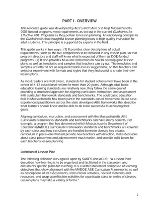 PART I - OVERVIEW
This resource guide was developed by ACLS and SABES to help Massachusetts
DOE-funded programs meet requirements as set out in the current Guidelines for
Effective ABE Programs as they pertain to lesson planning. An underlying principle in
the Guidelines is that thoughtful lesson planning leads to high quality instruction for
adult students. This principle is supported by experts in the field.

This guide works in two ways: (1) It provides clear descriptions of actual
requirements, such as the five components to be included in any lesson plan, so that
program directors and staff will know what is expected of them as DOE-funded
programs. (2) It also provides base-line instruction on how to develop good lesson
plans as well as templates and samples that teachers can try out. The templates and
samples are offered not as required models but as suggestions, so that teachers can
select or experiment with formats and styles that they find useful to create their own
lesson plans.

As most readers are well aware, standards for student achievement have been at the
center of K-12 educational reform for more than 20 years. Although adult basic
education learning standards are relatively new, they follow the same goal of
providing a structured approach for aligning curriculum, instruction, and assessment
with curriculum framework standards and benchmarks. The adult basic education
field in Massachusetts has taken part in the standards-based movement; in our case,
experienced practitioners across the state developed ABE frameworks that describe
what learners should know and be able to do to be successful in achieving their
goals.

Aligning curriculum, instruction, and assessment with the Massachusetts ABE
Curriculum Frameworks standards and benchmarks can have many benefits. For
example, a program that has determined which Massachusetts Department of
Education (MADOE) Curriculum Frameworks standards and benchmarks are covered
by each class and how transitions are handled between classes has a basic
curriculum in place—one that will provide new teachers with direction, make decisions
about class placement and advancement much easier, and provide solid bases for
each teacher's lesson planning.


Definition of Lesson Plan

The following definition was agreed upon by SABES and ACLS: "A Lesson Plan
describes how learning is to be organized and facilitated in the classroom and
documents specific plans for teaching. It is a written document composed of learning
objectives that show alignment with the MADOE ABE Curriculum Frameworks as well
as descriptions of all assessments, instructional activities, needed materials and
resources, and wrap-up/reflection activities for a particular class or series of classes.
Lesson plans may take a variety of forms."



                                                                                       2
 