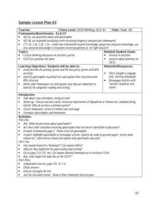 Sample Lesson Plan #3

Teacher:                              Class Level: GED Writing, GLE 8+                 Date: Sept. 20
Frameworks/Benchmarks: ELA CF
   W2.4a, use quotation marks and apostrophes
   W2.4d, use expanded vocabulary with increasing frequency and precision (homonyms)
   CT1.1b, 1.2a, 1.2b, 1.3a – relate new information to prior knowledge, group new and prior knowledge, use
   new and prior knowledge in situations involving opinion (ie, no "right answer")
Topics:                                                                       Related Student Goals:
   Critical thinking discussion on elections, parties                              Interest in elections
   GED test grammar hot spots                                                      concerns about grammar on
                                                                                   GED
Learning Objectives: Students will be able to:                                Materials/Resources:
   orally describe the primary system and the two-party system with 80%
   accuracy.                                                                       Steck-Vaughn Language
   identify apostrophes in printed text and explain their functions with           Arts, Writing Workbook
   80% accuracy.                                                                   Newspaper articles with
   define what "homonyms" are and explain why they are important to                "election" headlines and
   identify for competent reading and writing.                                     stories

Introduction:
    Talk about class attendance, being on time!
    Warm-up: Discuss election results, historical implications of Republican or Democratic candidate being
    elected. Why do we have a primary system?
    Correct homework, review of comma rules and usage
    Introduce Apostrophes and Homonyms
Activities:
Part One:
    Ask, What do you know about apostrophes?
    Are there other situations involving apostrophes that we haven't identified in discussion?
    Go back to homework page 3: Please circle all apostrophes.
    In pairs, highlight apostrophes in newspaper articles; reporter be ready to provide page#, article name,
    column etc., read sentence aloud and explain why apostrophe was used.
Part Two:
    Has anyone heard of a "homonym"? Can anyone define?
    Why are they important for good reading and writing?
    Go to pages 212-215; ask, Can anyone identify homonym use in sentences? Oral.
    Ask, what might this look like on the GED?
Part Three:
    Independent exercise, page 216, #s 1-4
    Check answers
    Discuss strategies for test.
    Just for fun (and review): Read A Short Homonym Story in pairs.




                                                                                                           32
 