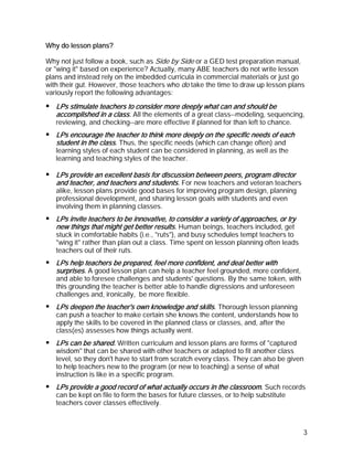 Why do lesson plans?

Why not just follow a book, such as Side by Side or a GED test preparation manual,
or "wing it" based on experience? Actually, many ABE teachers do not write lesson
plans and instead rely on the imbedded curricula in commercial materials or just go
with their gut. However, those teachers who do take the time to draw up lesson plans
variously report the following advantages:

   LPs stimulate teachers to consider more deeply what can and should be
   accomplished in a class. All the elements of a great class--modeling, sequencing,
   reviewing, and checking--are more effective if planned for than left to chance.
   LPs encourage the teacher to think more deeply on the specific needs of each
   student in the class. Thus, the specific needs (which can change often) and
   learning styles of each student can be considered in planning, as well as the
   learning and teaching styles of the teacher.

   LPs provide an excellent basis for discussion between peers, program director
   and teacher, and teachers and students. For new teachers and veteran teachers
   alike, lesson plans provide good bases for improving program design, planning
   professional development, and sharing lesson goals with students and even
   involving them in planning classes.
   LPs invite teachers to be innovative, to consider a variety of approaches, or try
   new things that might get better results. Human beings, teachers included, get
   stuck in comfortable habits (i.e., "ruts"), and busy schedules tempt teachers to
   "wing it" rather than plan out a class. Time spent on lesson planning often leads
   teachers out of their ruts.
   LPs help teachers be prepared, feel more confident, and deal better with
   surprises. A good lesson plan can help a teacher feel grounded, more confident,
   and able to foresee challenges and students' questions. By the same token, with
   this grounding the teacher is better able to handle digressions and unforeseen
   challenges and, ironically, be more flexible.
   LPs deepen the teacher's own knowledge and skills. Thorough lesson planning
   can push a teacher to make certain she knows the content, understands how to
   apply the skills to be covered in the planned class or classes, and, after the
   class(es) assesses how things actually went.
   LPs can be shared. Written curriculum and lesson plans are forms of "captured
   wisdom" that can be shared with other teachers or adapted to fit another class
   level, so they don't have to start from scratch every class. They can also be given
   to help teachers new to the program (or new to teaching) a sense of what
   instruction is like in a specific program.
   LPs provide a good record of what actually occurs in the classroom. Such records
   can be kept on file to form the bases for future classes, or to help substitute
   teachers cover classes effectively.



                                                                                       3
 