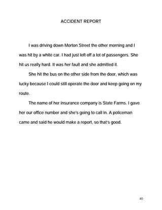 ACCIDENT REPORT




     I was driving down Morton Street the other morning and I

was hit by a white car. I had just left off a lot of passengers. She

hit us really hard. It was her fault and she admitted it.

     She hit the bus on the other side from the door, which was

lucky because I could still operate the door and keep going on my

route.

     The name of her insurance company is State Farms. I gave

her our office number and she’s going to call in. A policeman

came and said he would make a report, so that’s good.




                                                                       40
 