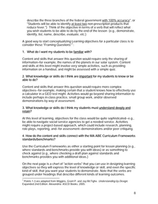 describe the three branches of the federal government with 100% accuracy", or
    "Students will be able to identify at least two non-prescription products that
    reduce fever.") Think of the objective in terms of a verb that will reflect what
    you wish students to be able to do by the end of the lesson (e.g., demonstrate,
    identify, list, name, describe, evaluate, etc.)

A good way to start conceptualizing Learning objectives for a particular class is to
consider these "Framing Questions" 1 :

1. What do I want my students to be familiar with?

Content and skills that answer this question would require only the sharing of
information—for example, the names of the planets in our solar system. Content
and skills at this level might involve very simple activities, such as providing
information on a handout, and might be assessed with a simple quiz.

2. What knowledge or skills do I think are important for my students to know or be
able to do?

Content and skills that answer this question would require more complex
objectives--for example, making certain that a student knows how to effectively use
a calculator in a GED test might. Activities would go beyond sharing information to
include perhaps in-class practice, small group work, and/or observed
demonstrations by way of assessment.

3. What knowledge or skills do I think my students must understand deeply and
retain?

At this level of learning, objectives for the class would be quite sophisticated--e.g.,
be able to navigate social service agencies to get a needed service. Activities
might require a project-based approach, which could include research, planning,
role plays, reporting, and--for assessment--demonstrations and/or peer critiquing.

4. How do the content and skills connect with the MA ABE Curriculum Frameworks
standards/benchmarks?

Use the Curriculum Frameworks as either a starting point for lesson planning (e.g.,
where standards and benchmarks provide you with ideas) or as something to
check against (e.g., where checking a draft plan against standards and
benchmarks provides you with additional ideas.)

On the next page is a chart of "action verbs" that you can use in designing learning
objectives so they will express the level of knowledge or skill, and even the specific
kind of skill, that you want your students to demonstrate. Note that the verbs are
grouped under headings that describe different kinds of learning outcomes.
1
 Points 1-3 are adapted from Wiggins, Grant P. and Jay McTighe. Understanding by Design.
Expanded 2nd Edition. Alexandria: ASCD Books, 2005.


                                                                                           8
 