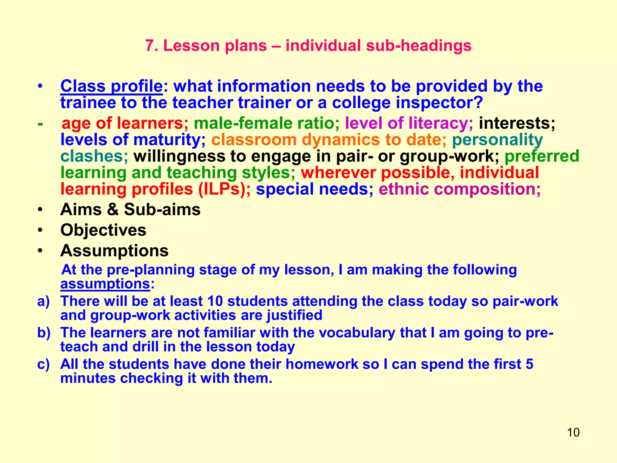 10
7. Lesson plans – individual sub-headings
• Class profile: what information needs to be provided by the
trainee to the teacher trainer or a college inspector?
- age of learners; male-female ratio; level of literacy; interests;
levels of maturity; classroom dynamics to date; personality
clashes; willingness to engage in pair- or group-work; preferred
learning and teaching styles; wherever possible, individual
learning profiles (ILPs); special needs; ethnic composition;
• Aims & Sub-aims
• Objectives
• Assumptions
At the pre-planning stage of my lesson, I am making the following
assumptions:
a) There will be at least 10 students attending the class today so pair-work
and group-work activities are justified
b) The learners are not familiar with the vocabulary that I am going to pre-
teach and drill in the lesson today
c) All the students have done their homework so I can spend the first 5
minutes checking it with them.
 