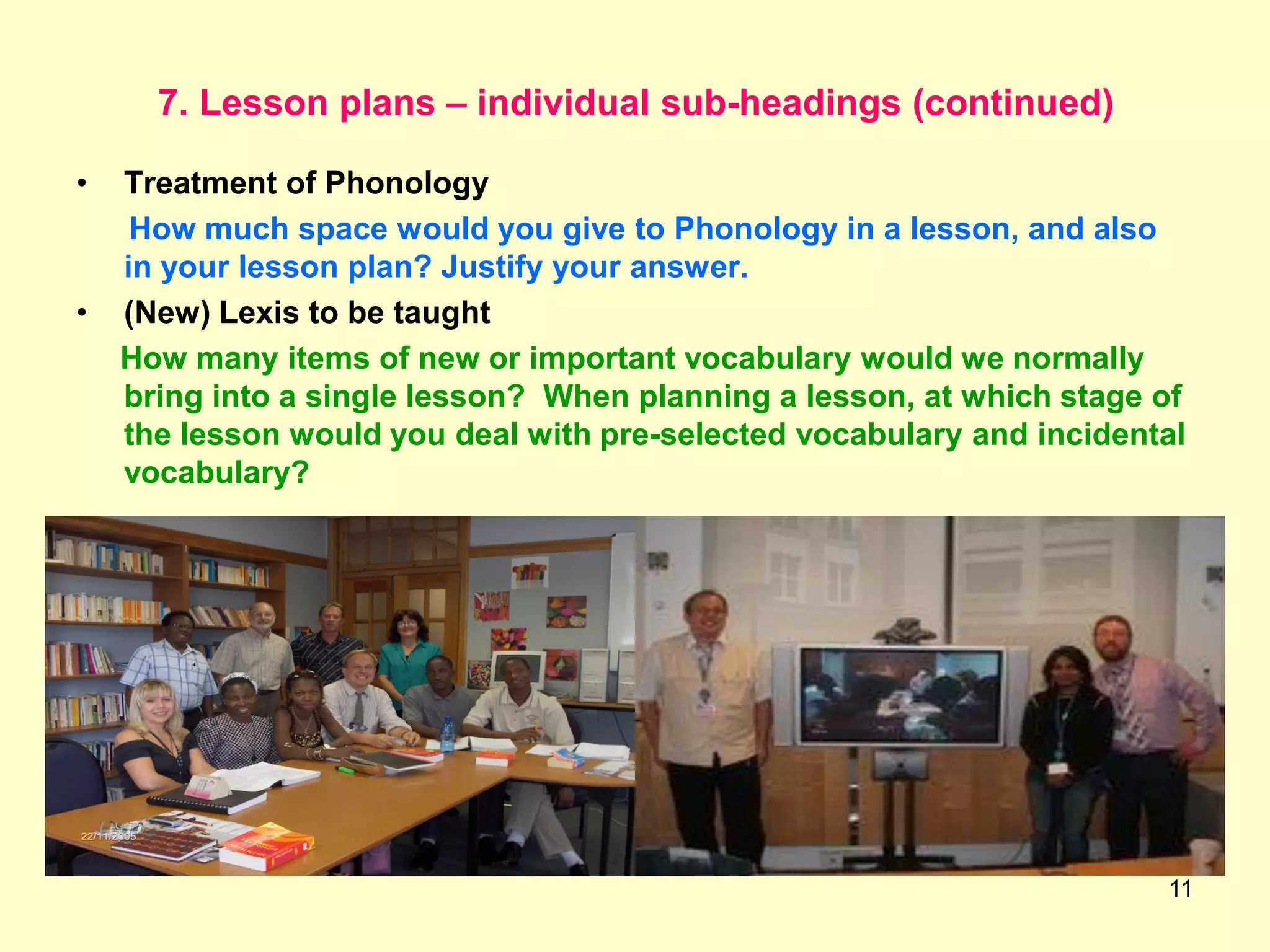 11
7. Lesson plans – individual sub-headings (continued)
• Treatment of Phonology
How much space would you give to Phonology in a lesson, and also
in your lesson plan? Justify your answer.
• (New) Lexis to be taught
How many items of new or important vocabulary would we normally
bring into a single lesson? When planning a lesson, at which stage of
the lesson would you deal with pre-selected vocabulary and incidental
vocabulary?
 