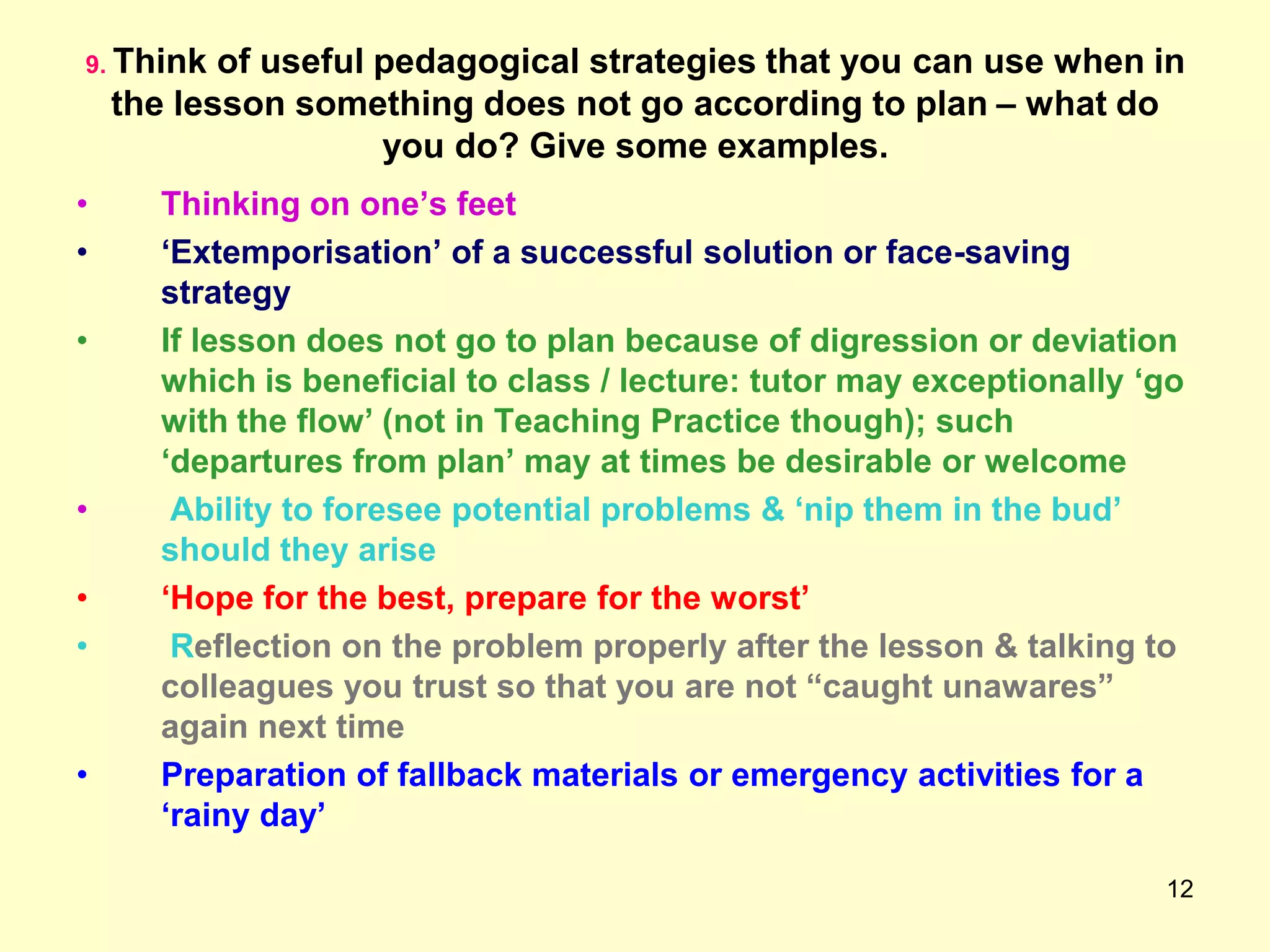 12
9. Think of useful pedagogical strategies that you can use when in
the lesson something does not go according to plan – what do
you do? Give some examples.
• Thinking on one‟s feet
• „Extemporisation‟ of a successful solution or face-saving
strategy
• If lesson does not go to plan because of digression or deviation
which is beneficial to class / lecture: tutor may exceptionally „go
with the flow‟ (not in Teaching Practice though); such
„departures from plan‟ may at times be desirable or welcome
• Ability to foresee potential problems & „nip them in the bud‟
should they arise
• „Hope for the best, prepare for the worst‟
• Reflection on the problem properly after the lesson & talking to
colleagues you trust so that you are not “caught unawares”
again next time
• Preparation of fallback materials or emergency activities for a
„rainy day‟
 