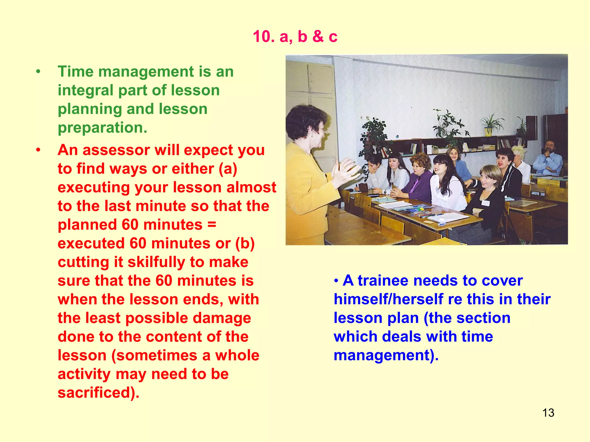13
10. a, b & c
• Time management is an
integral part of lesson
planning and lesson
preparation.
• An assessor will expect you
to find ways or either (a)
executing your lesson almost
to the last minute so that the
planned 60 minutes =
executed 60 minutes or (b)
cutting it skilfully to make
sure that the 60 minutes is
when the lesson ends, with
the least possible damage
done to the content of the
lesson (sometimes a whole
activity may need to be
sacrificed).
• A trainee needs to cover
himself/herself re this in their
lesson plan (the section
which deals with time
management).
 