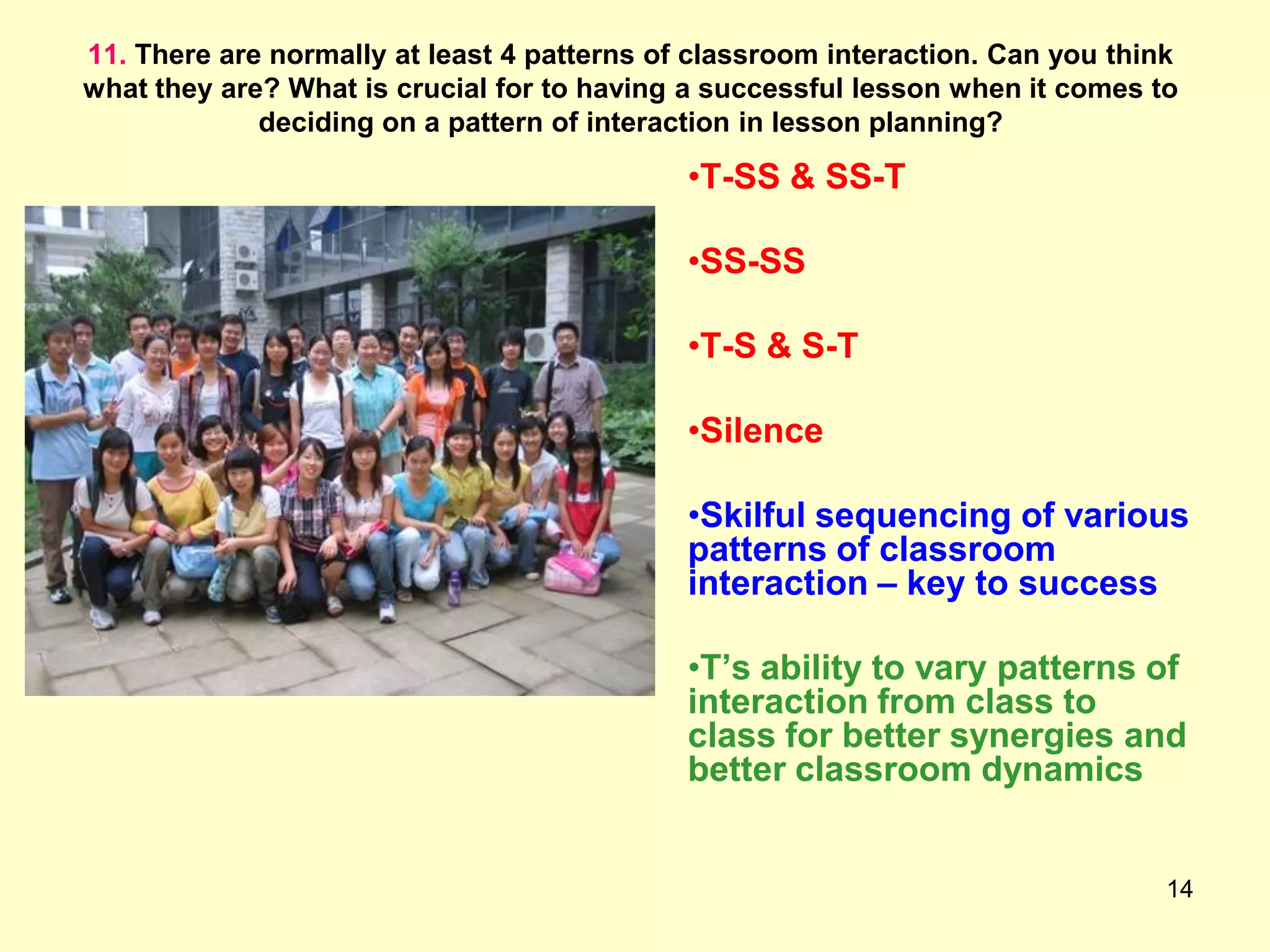 14
11. There are normally at least 4 patterns of classroom interaction. Can you think
what they are? What is crucial for to having a successful lesson when it comes to
deciding on a pattern of interaction in lesson planning?
•T-SS & SS-T
•SS-SS
•T-S & S-T
•Silence
•Skilful sequencing of various
patterns of classroom
interaction – key to success
•T‟s ability to vary patterns of
interaction from class to
class for better synergies and
better classroom dynamics
 