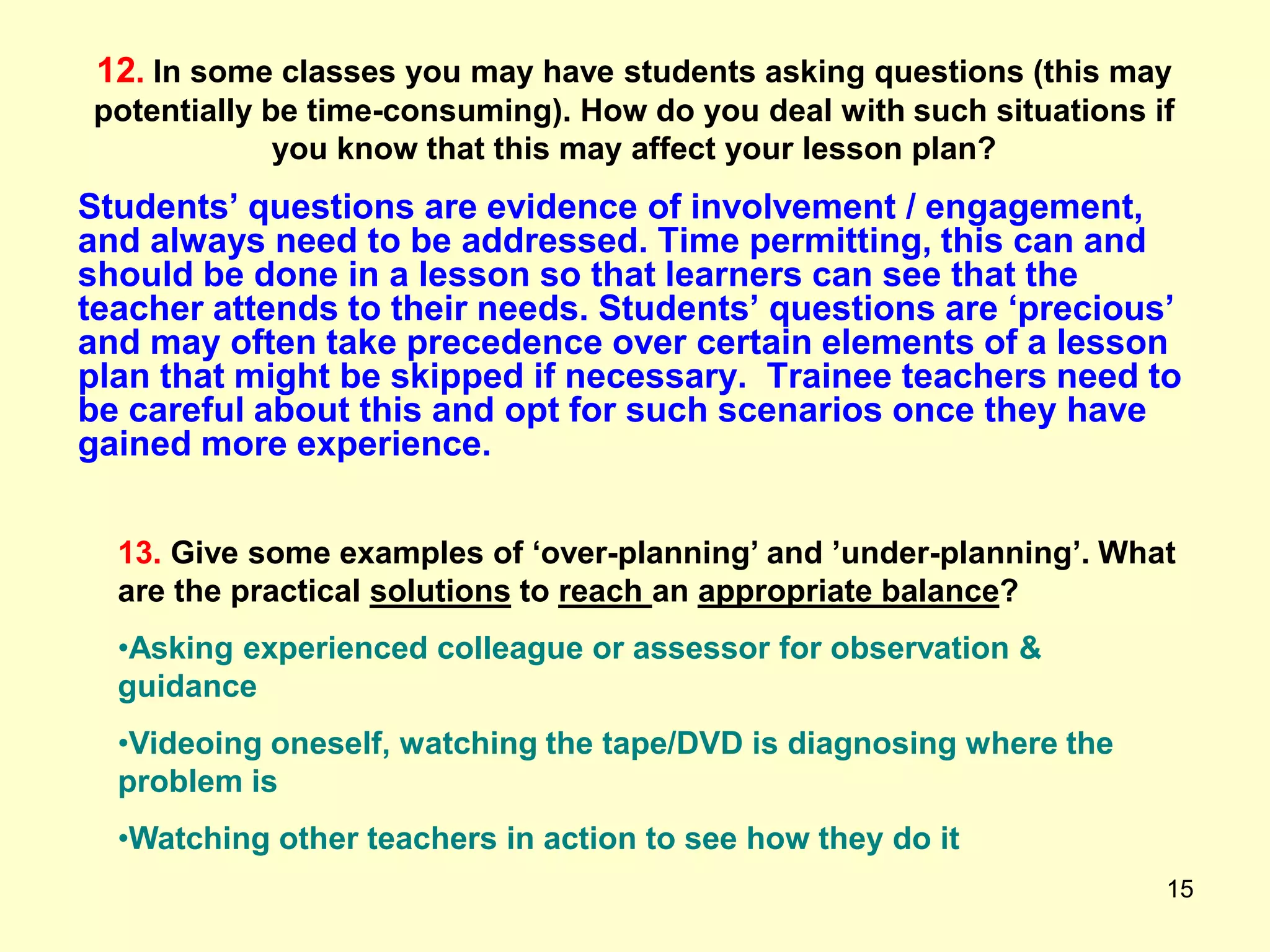 15
12. In some classes you may have students asking questions (this may
potentially be time-consuming). How do you deal with such situations if
you know that this may affect your lesson plan?
Students‟ questions are evidence of involvement / engagement,
and always need to be addressed. Time permitting, this can and
should be done in a lesson so that learners can see that the
teacher attends to their needs. Students‟ questions are „precious‟
and may often take precedence over certain elements of a lesson
plan that might be skipped if necessary. Trainee teachers need to
be careful about this and opt for such scenarios once they have
gained more experience.
13. Give some examples of „over-planning‟ and ‟under-planning‟. What
are the practical solutions to reach an appropriate balance?
•Asking experienced colleague or assessor for observation &
guidance
•Videoing oneself, watching the tape/DVD is diagnosing where the
problem is
•Watching other teachers in action to see how they do it
 