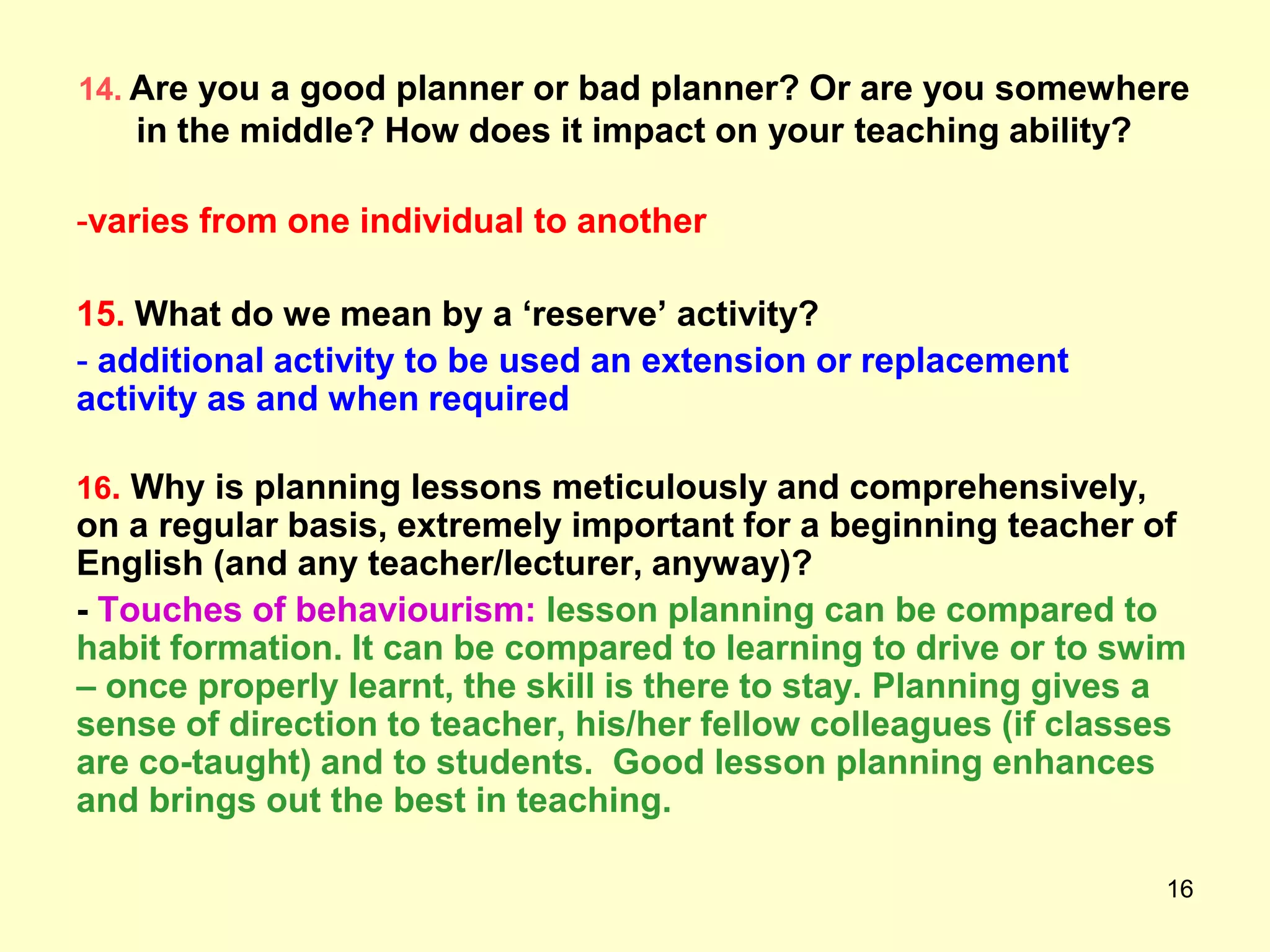 16
14. Are you a good planner or bad planner? Or are you somewhere
in the middle? How does it impact on your teaching ability?
-varies from one individual to another
15. What do we mean by a „reserve‟ activity?
- additional activity to be used an extension or replacement
activity as and when required
16. Why is planning lessons meticulously and comprehensively,
on a regular basis, extremely important for a beginning teacher of
English (and any teacher/lecturer, anyway)?
- Touches of behaviourism: lesson planning can be compared to
habit formation. It can be compared to learning to drive or to swim
– once properly learnt, the skill is there to stay. Planning gives a
sense of direction to teacher, his/her fellow colleagues (if classes
are co-taught) and to students. Good lesson planning enhances
and brings out the best in teaching.
 