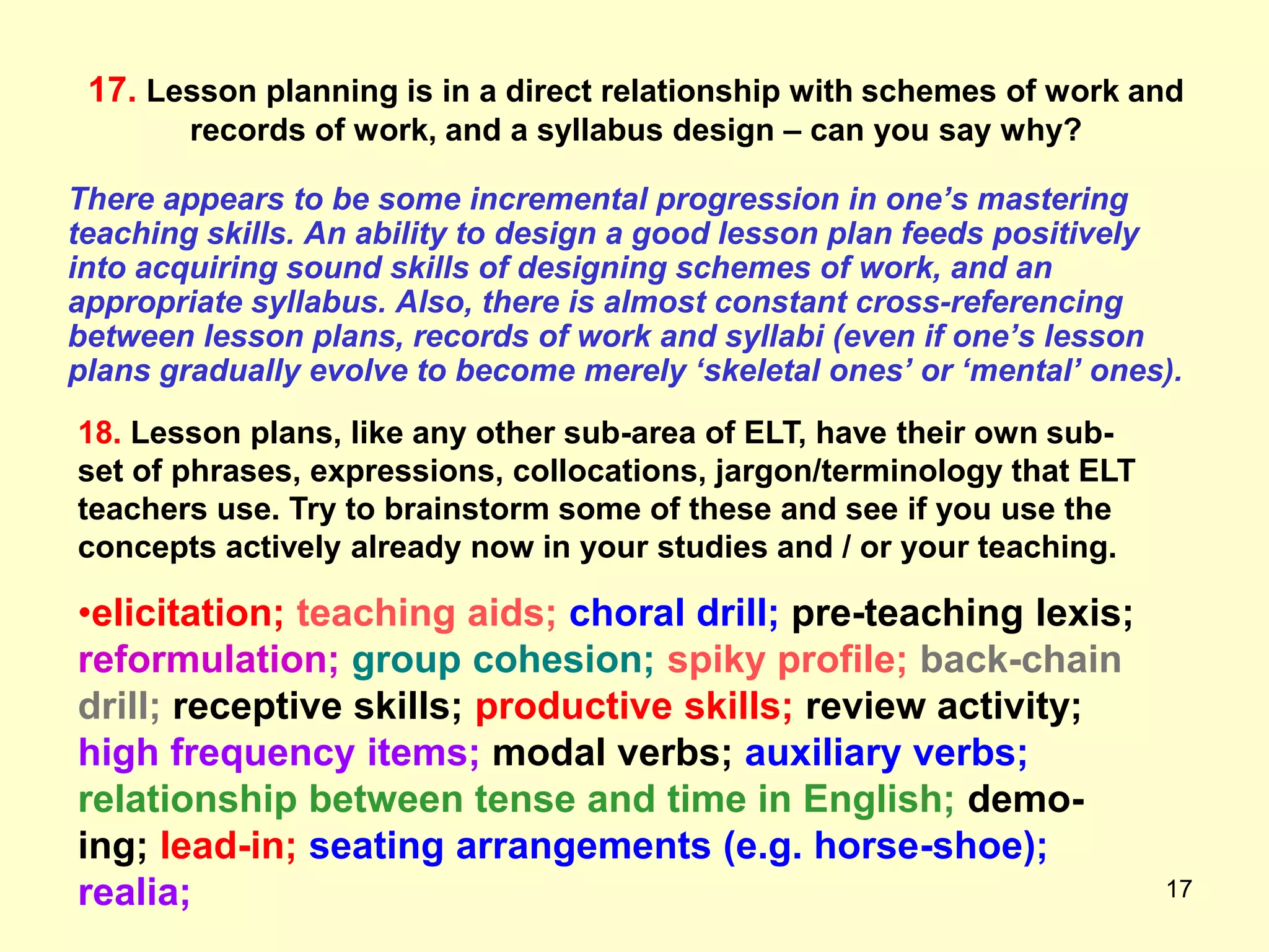 17
17. Lesson planning is in a direct relationship with schemes of work and
records of work, and a syllabus design – can you say why?
There appears to be some incremental progression in one’s mastering
teaching skills. An ability to design a good lesson plan feeds positively
into acquiring sound skills of designing schemes of work, and an
appropriate syllabus. Also, there is almost constant cross-referencing
between lesson plans, records of work and syllabi (even if one’s lesson
plans gradually evolve to become merely ‘skeletal ones’ or ‘mental’ ones).
18. Lesson plans, like any other sub-area of ELT, have their own sub-
set of phrases, expressions, collocations, jargon/terminology that ELT
teachers use. Try to brainstorm some of these and see if you use the
concepts actively already now in your studies and / or your teaching.
•elicitation; teaching aids; choral drill; pre-teaching lexis;
reformulation; group cohesion; spiky profile; back-chain
drill; receptive skills; productive skills; review activity;
high frequency items; modal verbs; auxiliary verbs;
relationship between tense and time in English; demo-
ing; lead-in; seating arrangements (e.g. horse-shoe);
realia;
 
