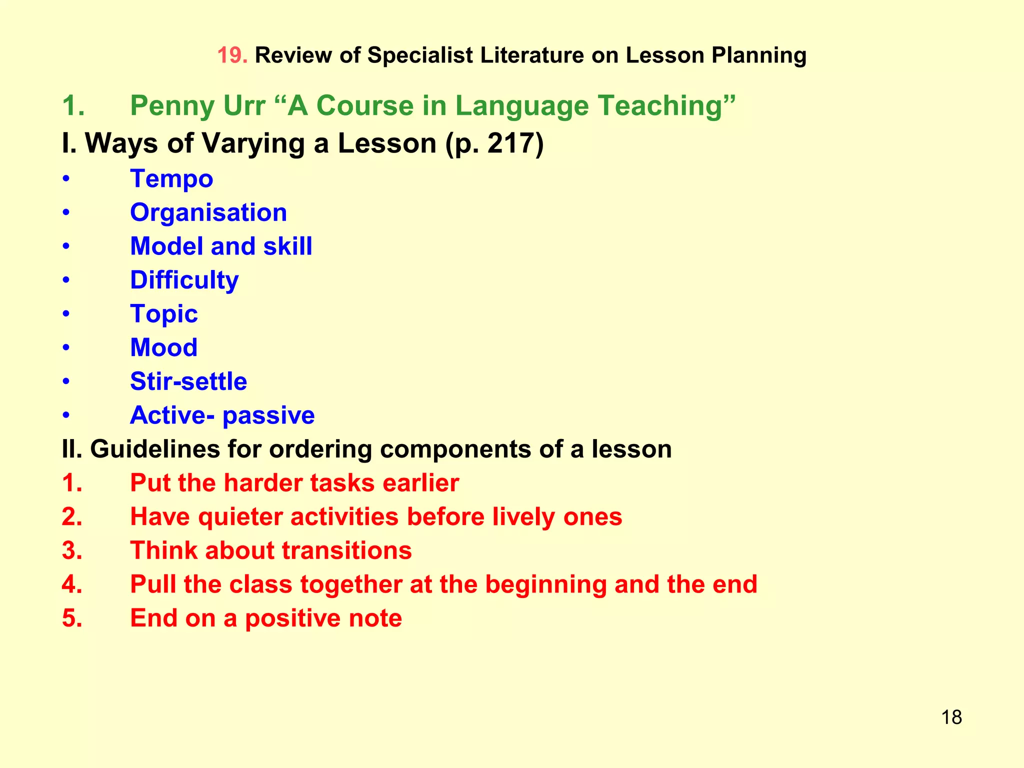 18
19. Review of Specialist Literature on Lesson Planning
1. Penny Urr “A Course in Language Teaching”
I. Ways of Varying a Lesson (p. 217)
• Tempo
• Organisation
• Model and skill
• Difficulty
• Topic
• Mood
• Stir-settle
• Active- passive
II. Guidelines for ordering components of a lesson
1. Put the harder tasks earlier
2. Have quieter activities before lively ones
3. Think about transitions
4. Pull the class together at the beginning and the end
5. End on a positive note
 