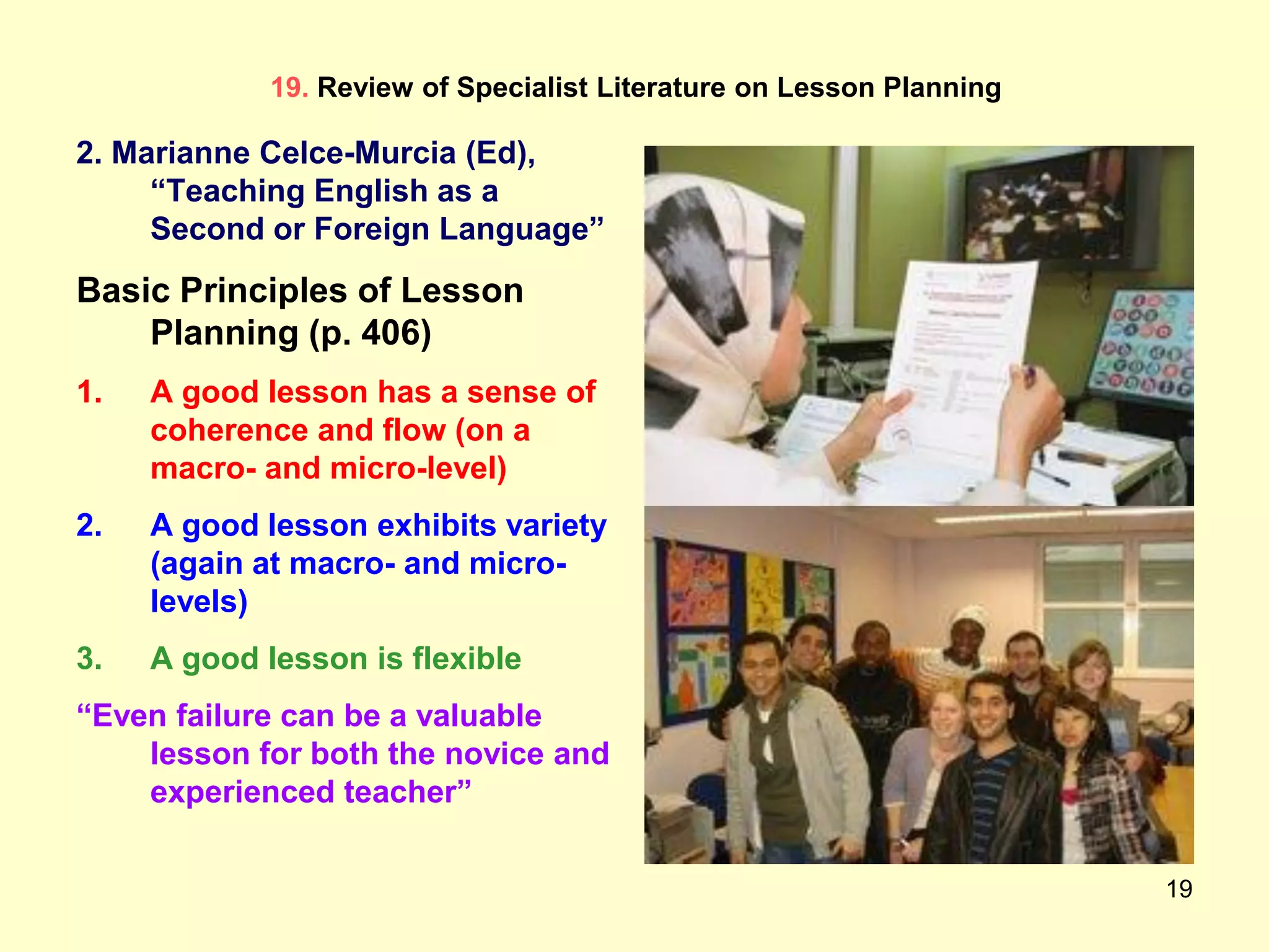 19
19. Review of Specialist Literature on Lesson Planning
2. Marianne Celce-Murcia (Ed),
“Teaching English as a
Second or Foreign Language”
Basic Principles of Lesson
Planning (p. 406)
1. A good lesson has a sense of
coherence and flow (on a
macro- and micro-level)
2. A good lesson exhibits variety
(again at macro- and micro-
levels)
3. A good lesson is flexible
“Even failure can be a valuable
lesson for both the novice and
experienced teacher”
 