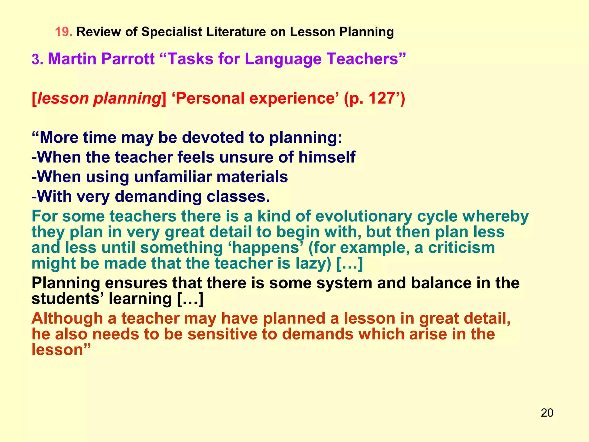 20
19. Review of Specialist Literature on Lesson Planning
3. Martin Parrott “Tasks for Language Teachers”
[lesson planning] „Personal experience‟ (p. 127‟)
“More time may be devoted to planning:
-When the teacher feels unsure of himself
-When using unfamiliar materials
-With very demanding classes.
For some teachers there is a kind of evolutionary cycle whereby
they plan in very great detail to begin with, but then plan less
and less until something „happens‟ (for example, a criticism
might be made that the teacher is lazy) […]
Planning ensures that there is some system and balance in the
students‟ learning […]
Although a teacher may have planned a lesson in great detail,
he also needs to be sensitive to demands which arise in the
lesson”
 
