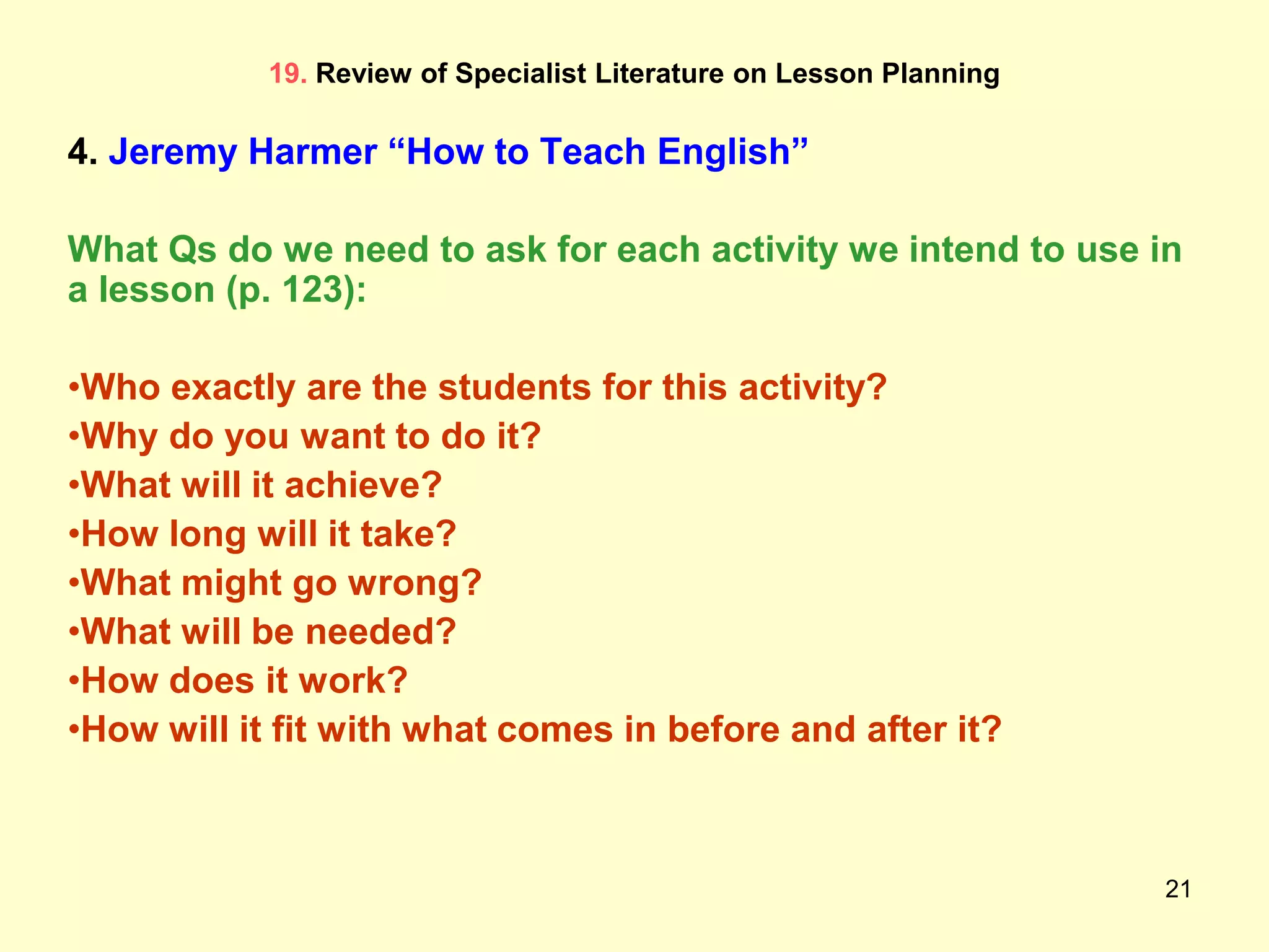 21
19. Review of Specialist Literature on Lesson Planning
4. Jeremy Harmer “How to Teach English”
What Qs do we need to ask for each activity we intend to use in
a lesson (p. 123):
•Who exactly are the students for this activity?
•Why do you want to do it?
•What will it achieve?
•How long will it take?
•What might go wrong?
•What will be needed?
•How does it work?
•How will it fit with what comes in before and after it?
 