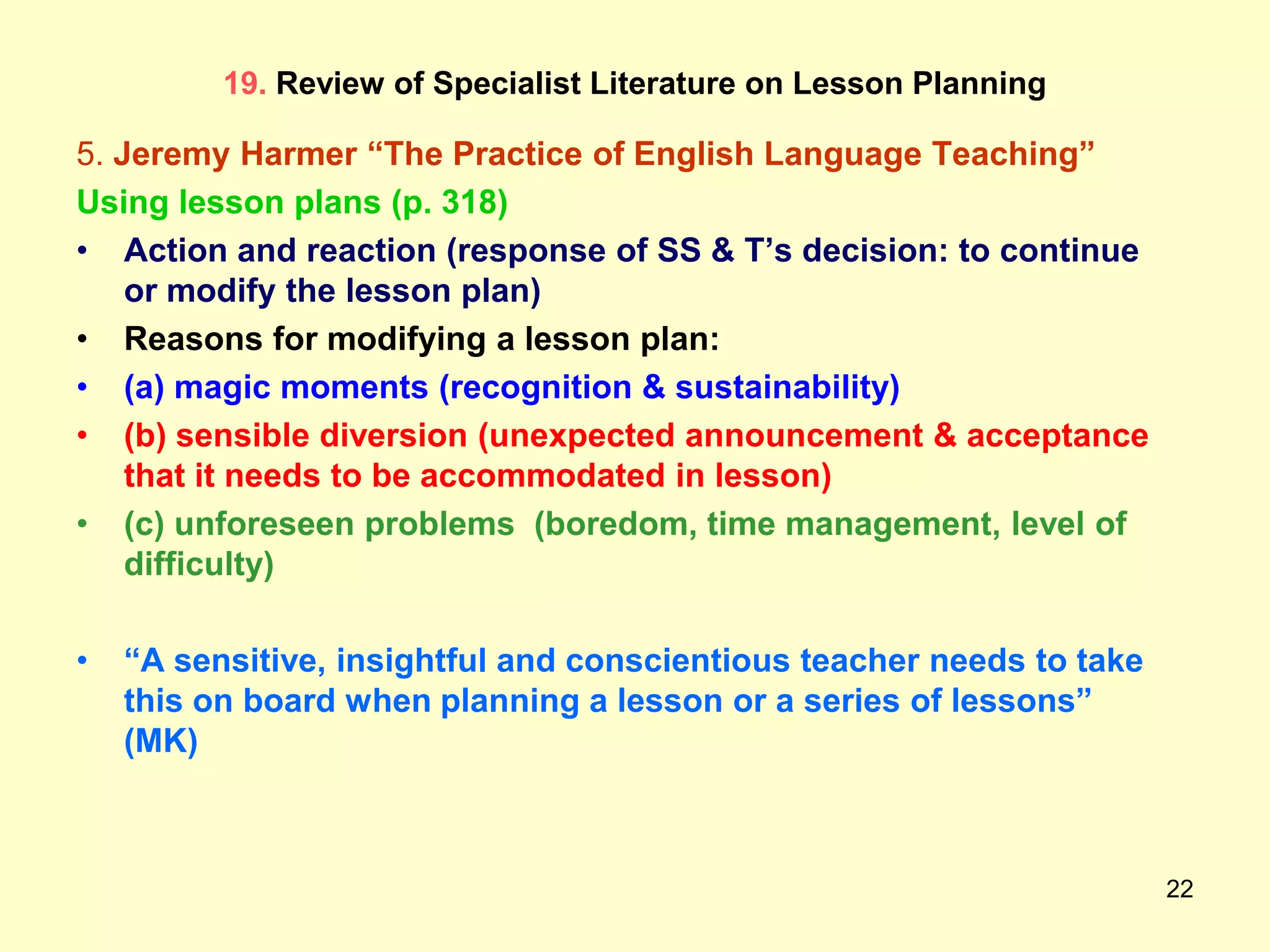 22
19. Review of Specialist Literature on Lesson Planning
5. Jeremy Harmer “The Practice of English Language Teaching”
Using lesson plans (p. 318)
• Action and reaction (response of SS & T‟s decision: to continue
or modify the lesson plan)
• Reasons for modifying a lesson plan:
• (a) magic moments (recognition & sustainability)
• (b) sensible diversion (unexpected announcement & acceptance
that it needs to be accommodated in lesson)
• (c) unforeseen problems (boredom, time management, level of
difficulty)
• “A sensitive, insightful and conscientious teacher needs to take
this on board when planning a lesson or a series of lessons”
(MK)
 