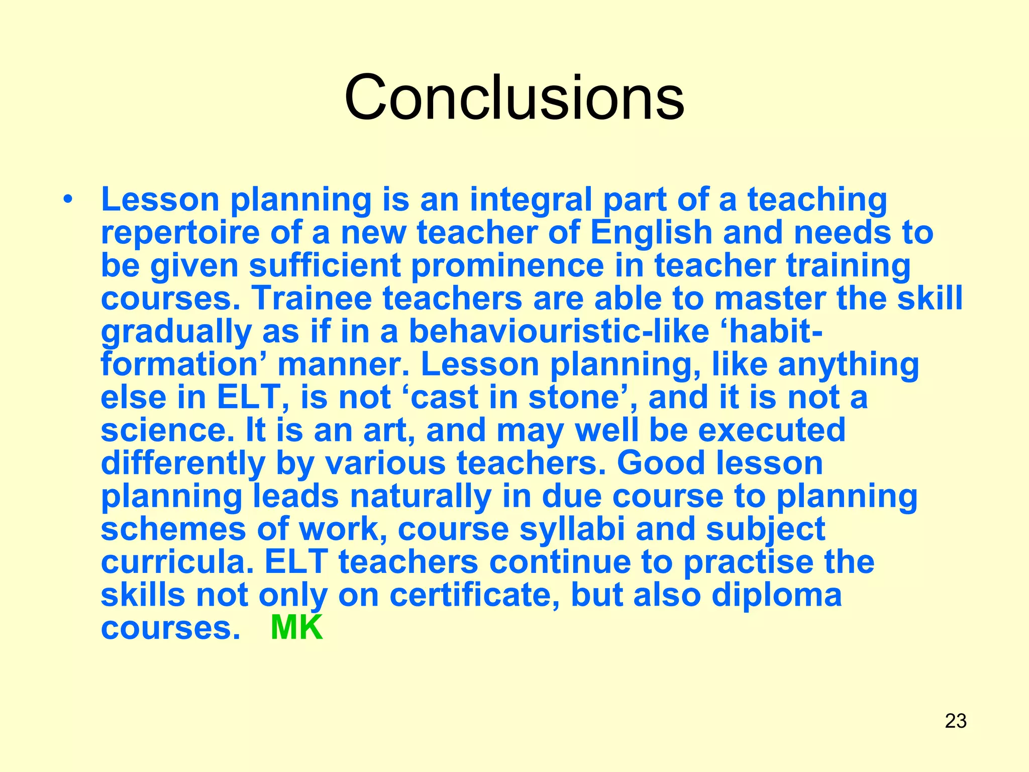 23
Conclusions
• Lesson planning is an integral part of a teaching
repertoire of a new teacher of English and needs to
be given sufficient prominence in teacher training
courses. Trainee teachers are able to master the skill
gradually as if in a behaviouristic-like „habit-
formation‟ manner. Lesson planning, like anything
else in ELT, is not „cast in stone‟, and it is not a
science. It is an art, and may well be executed
differently by various teachers. Good lesson
planning leads naturally in due course to planning
schemes of work, course syllabi and subject
curricula. ELT teachers continue to practise the
skills not only on certificate, but also diploma
courses. MK
 