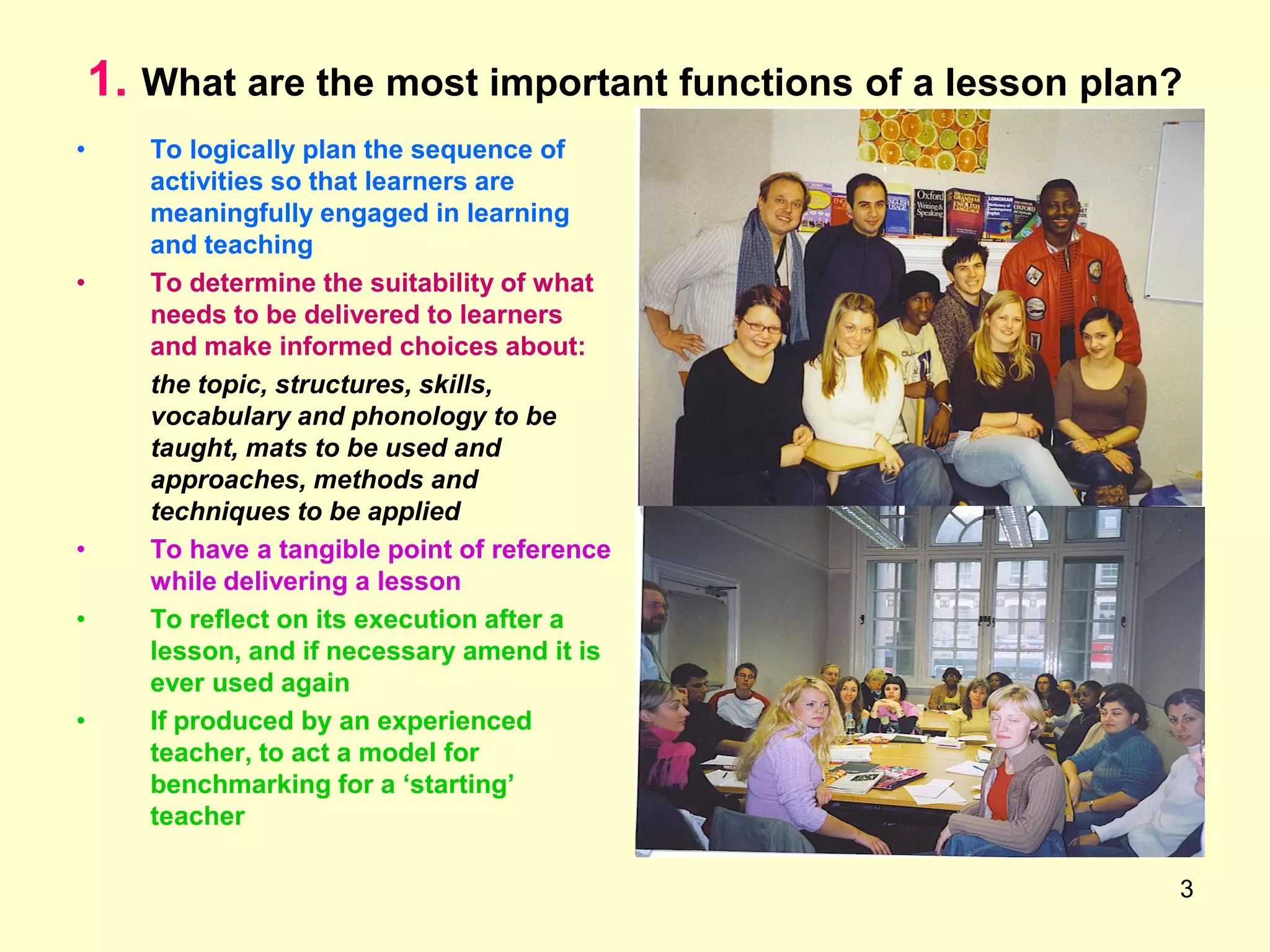 3
1. What are the most important functions of a lesson plan?
• To logically plan the sequence of
activities so that learners are
meaningfully engaged in learning
and teaching
• To determine the suitability of what
needs to be delivered to learners
and make informed choices about:
the topic, structures, skills,
vocabulary and phonology to be
taught, mats to be used and
approaches, methods and
techniques to be applied
• To have a tangible point of reference
while delivering a lesson
• To reflect on its execution after a
lesson, and if necessary amend it is
ever used again
• If produced by an experienced
teacher, to act a model for
benchmarking for a „starting‟
teacher
 
