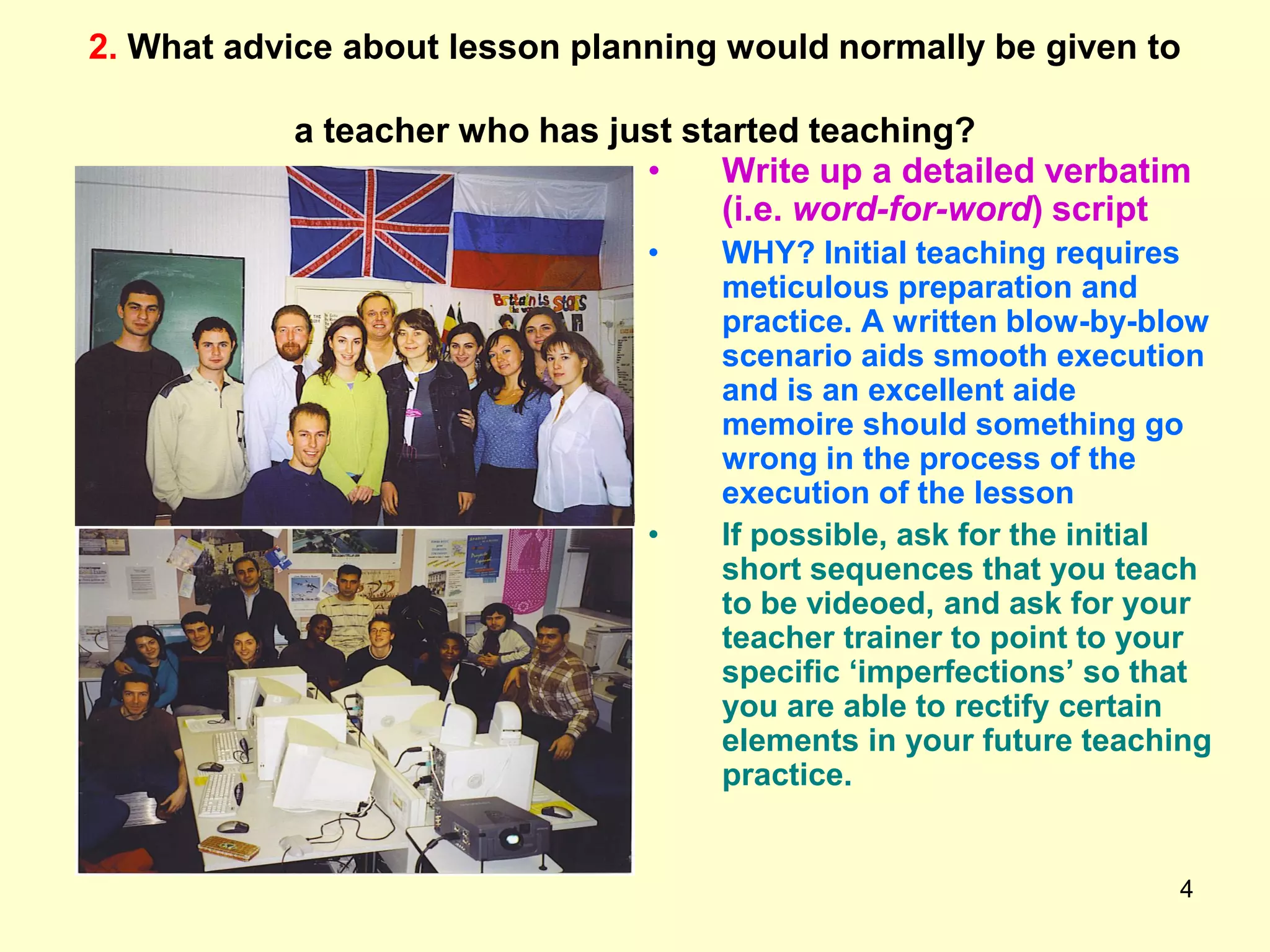 4
2. What advice about lesson planning would normally be given to
a teacher who has just started teaching?
• Write up a detailed verbatim
(i.e. word-for-word) script
• WHY? Initial teaching requires
meticulous preparation and
practice. A written blow-by-blow
scenario aids smooth execution
and is an excellent aide
memoire should something go
wrong in the process of the
execution of the lesson
• If possible, ask for the initial
short sequences that you teach
to be videoed, and ask for your
teacher trainer to point to your
specific „imperfections‟ so that
you are able to rectify certain
elements in your future teaching
practice.
 