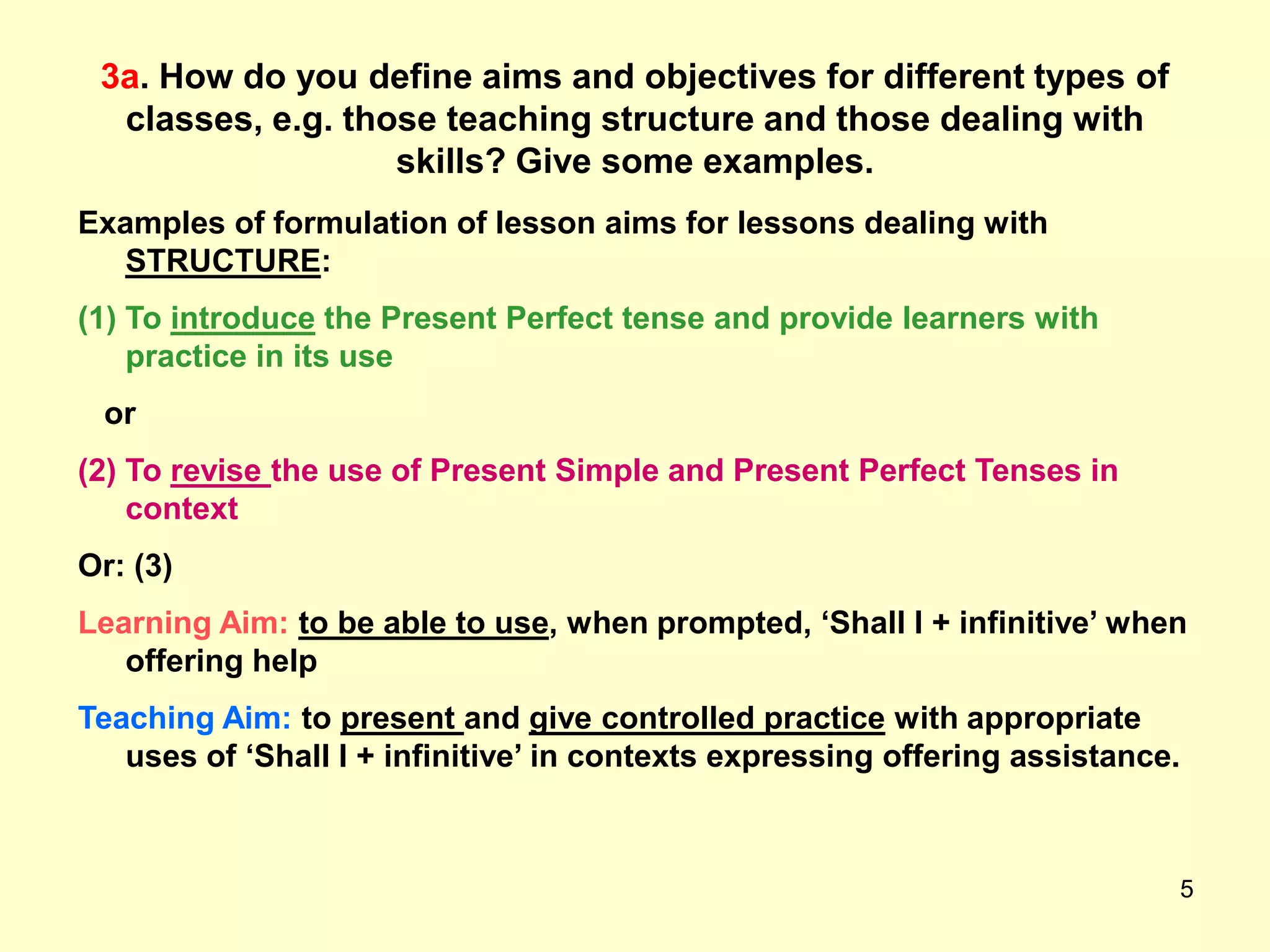 5
3a. How do you define aims and objectives for different types of
classes, e.g. those teaching structure and those dealing with
skills? Give some examples.
Examples of formulation of lesson aims for lessons dealing with
STRUCTURE:
(1) To introduce the Present Perfect tense and provide learners with
practice in its use
or
(2) To revise the use of Present Simple and Present Perfect Tenses in
context
Or: (3)
Learning Aim: to be able to use, when prompted, „Shall I + infinitive‟ when
offering help
Teaching Aim: to present and give controlled practice with appropriate
uses of „Shall I + infinitive‟ in contexts expressing offering assistance.
 