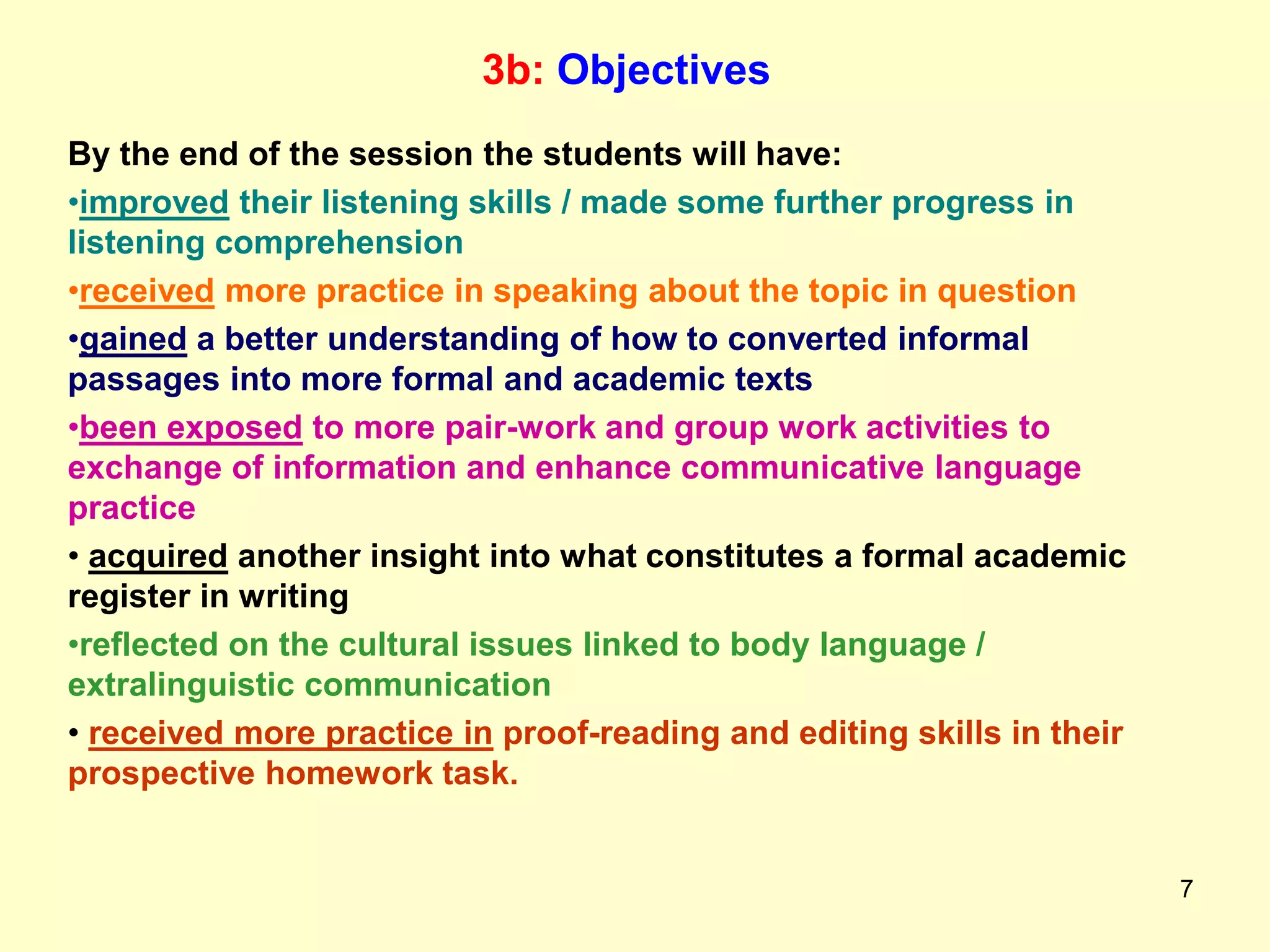 7
3b: Objectives
By the end of the session the students will have:
•improved their listening skills / made some further progress in
listening comprehension
•received more practice in speaking about the topic in question
•gained a better understanding of how to converted informal
passages into more formal and academic texts
•been exposed to more pair-work and group work activities to
exchange of information and enhance communicative language
practice
• acquired another insight into what constitutes a formal academic
register in writing
•reflected on the cultural issues linked to body language /
extralinguistic communication
• received more practice in proof-reading and editing skills in their
prospective homework task.
 