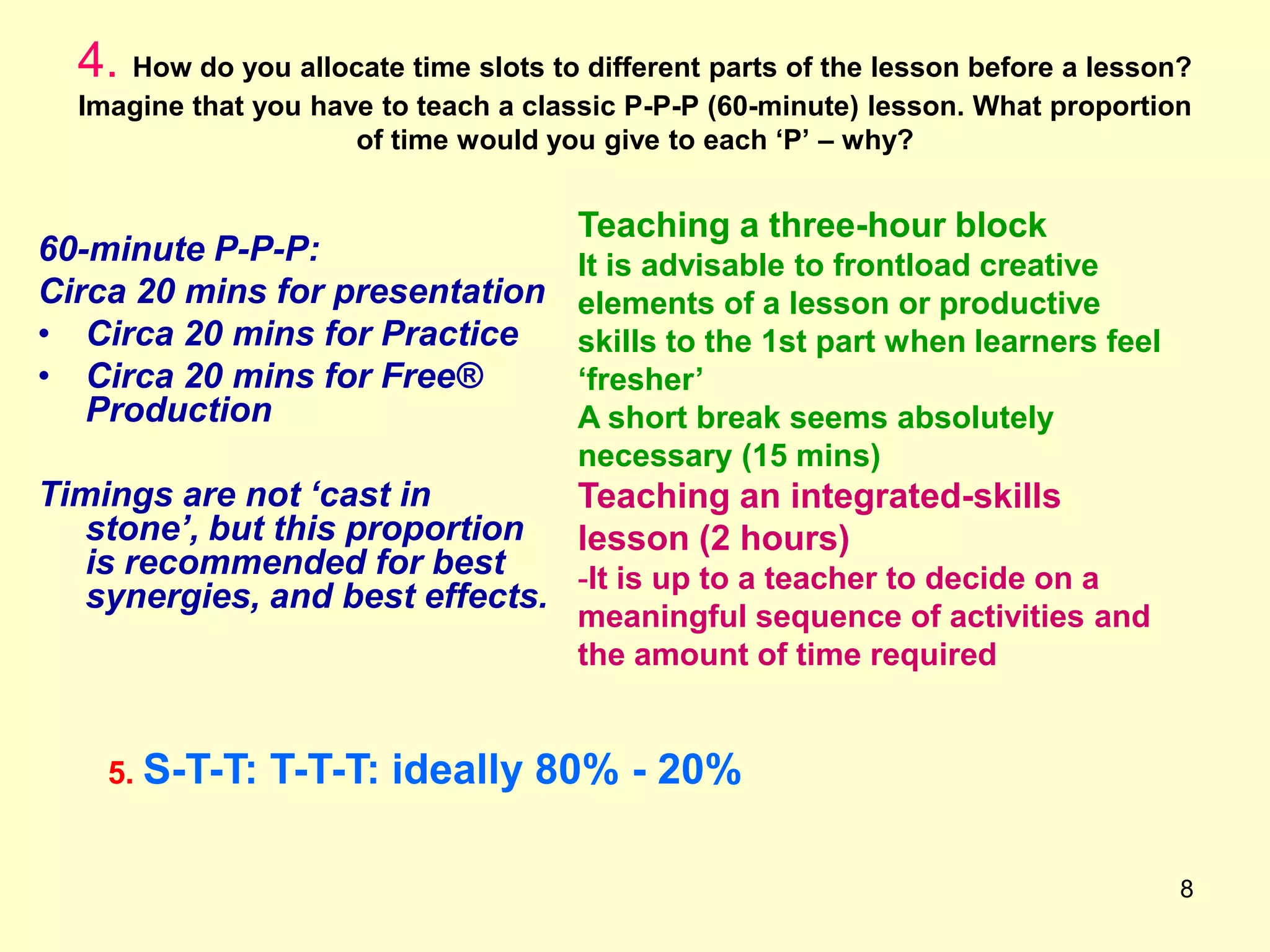 8
4. How do you allocate time slots to different parts of the lesson before a lesson?
Imagine that you have to teach a classic P-P-P (60-minute) lesson. What proportion
of time would you give to each „P‟ – why?
60-minute P-P-P:
Circa 20 mins for presentation
• Circa 20 mins for Practice
• Circa 20 mins for Free®
Production
Timings are not ‘cast in
stone’, but this proportion
is recommended for best
synergies, and best effects.
Teaching a three-hour block
It is advisable to frontload creative
elements of a lesson or productive
skills to the 1st part when learners feel
„fresher‟
A short break seems absolutely
necessary (15 mins)
Teaching an integrated-skills
lesson (2 hours)
-It is up to a teacher to decide on a
meaningful sequence of activities and
the amount of time required
5. S-T-T: T-T-T: ideally 80% - 20%
 