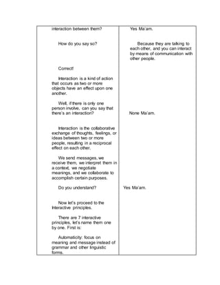 interaction between them?
How do you say so?
Correct!
Interaction is a kind of action
that occurs as two or more
objects have an effect upon one
another.
Well, if there is only one
person involve, can you say that
there’s an interaction?
Interaction is the collaborative
exchange of thoughts, feelings, or
ideas between two or more
people, resulting in a reciprocal
effect on each other.
We send messages, we
receive them, we interpret them in
a context, we negotiate
meanings, and we collaborate to
accomplish certain purposes.
Do you understand?
Now let’s proceed to the
Interactive principles.
There are 7 interactive
principles, let’s name them one
by one. First is:
Automaticity: focus on
meaning and message instead of
grammar and other linguistic
forms.
Yes Ma’am.
Because they are talking to
each other, and you can interact
by means of communication with
other people.
None Ma’am.
Yes Ma’am.
 