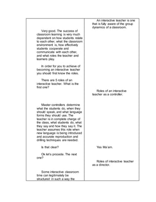 Very good. The success of
classroom learning is very much
dependent on how students relate
to each other, what the classroom
environment is, how effectively
students cooperate and
communicate with each other,
and what roles the teacher and
learners play.
In order for you to achieve of
becoming an interactive teacher
you should first know the roles.
There are 5 roles of an
interactive teacher. What is the
first one?
Master controllers determine
what the students do, when they
should speak, and what language
forms they should use. The
teacher is in complete charge of
the class, what students do, what
they say and how they say it. The
teacher assumes this role when
new language is being introduced
and accurate reproduction and
drilling techniques are needed.
Is that clear?
Ok let’s procede. The next
one?
Some interactive classroom
time can legitimately be
structured in such a way the
An interactive teacher is one
that is fully aware of the group
dynamics of a classroom.
Roles of an interactive
teacher as a controller.
Yes Ma’am.
Roles of interactive teacher
as a director.
 