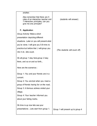 another.
Also remember that there are 5
roles of an interactive teacher and
7 interactive principles, can you
give me one principle?
F. Application
Group Activity: Make a short
presentation depicting different
situations. Later on you will present what
you’ve done. I will give you 5-8 mins to
practice but before that ,I will group you
into 4 ok , lets count.
Ok all group 1 stay here,group 2 stay
there, and so on and so forth...
Here are the scenerios :
Group 1: You and your friends are in a
concert.
Group 2: You are lost when you meet a
group of friends having fun on the road.
Group 3: A famous actress visited your
village.
Group 4: Your teacher informed you
about your failing marks.
Ok time is up now lets see your
presentations . Lets start from group 1.
(students will answer)
(The students will count off)
Group 1 will present up to group 4
 