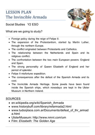 LESSON PLAN
The Spanish Armada
Social Studies Y2 ESO
What are we going to study?
 Foreign policy during the reign of Felipe II.
 The expansion of the Protestantism, started by Martin Luther,
through the northern Europe.
 The conflict originated between Protestants and Catholics.
 The relationship between the Netherlands and Spain and its
religious conflict.
 The confrontation between the two main European powers: England
and Spain.
 The strong personality of Queen Elizabeth of England and her
period of splendor.
 Felipe II misfortune expedition.
 The consequences after the defeat of the Spanish Armada and its
cost.
 The Spanish Armada Heritage. Some jewels have been found inside
the Spanish ships, which nowadays are kept in the Ulster Museum
in Northern Ireland.
SOURCES
 en.wikipedia.org/wiki/Spanish_Armada
 www.historybuff.com/library/refarmada2.html
 www.tudorplace.com.ar/Documents/defeat_of_thr_armad
a.html
 UlsterMuseum: http://www.nmni.com/um
 Film: Elizabeth: The Golden Age
 