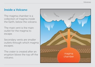 Volcanoes
Inside a Volcano
The magma chamber is a
collection of magma inside
the Earth, below the volcano.
The main vent is the main
outlet for the magma to
escape.
Secondary vents are smaller
outlets through which magma
escapes.
The crater is created after an
eruption blows the top off the
volcano.
magma
chamber
 