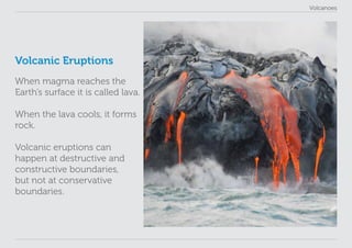Volcanoes
Volcanic Eruptions
When magma reaches the
Earth’s surface it is called lava.
When the lava cools, it forms
rock.
Volcanic eruptions can
happen at destructive and
constructive boundaries,
but not at conservative
boundaries.
 