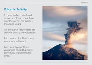 Volcanoes
Volcanic Activity
In order to be considered
active, a volcano must have
erupted within the last few
thousand years.
On the Earth today there are
around 560 active volcanoes.
Each week 15 – 20 of these
volcanoes will erupt.
Each year two or three
volcanoes erupt that were
previously thought to be
dead.
 