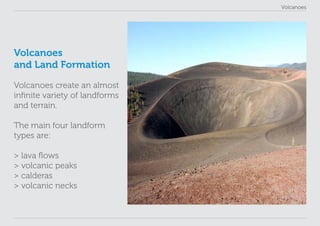 Volcanoes
Volcanoes
and Land Formation
Volcanoes create an almost
infinite variety of landforms
and terrain.
The main four landform
types are:
> lava flows
> volcanic peaks
> calderas
> volcanic necks
 