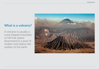 Volcanoes
What is a volcano?
A volcano is usually a
cone shaped mountain
or hill that opens
downward to a pool of
molten rock below the
surface of the earth.
 