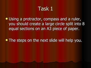 Task 1 Using a protractor, compass and a ruler, you should create a large circle split into 8 equal sections on an A3 piece of paper.  The steps on the next slide will help you.  