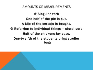 AMOUNTS OR MEASUREMENTS
               @ Singular verb
          One-half of the pie is cut.
       A kilo of the cereals is bought.
@ Referring to individual things – plural verb
       Half of the chickens lay eggs.
  One-twelfth of the students bring stroller
                     bags.
 