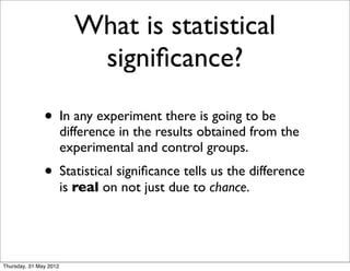 What is statistical
                           signiﬁcance?

               • In any experiment there is going to be
                        difference in the results obtained from the
                        experimental and control groups.
               • Statistical signiﬁcance tells us the difference
                        is real on not just due to chance.




Thursday, 31 May 2012
 