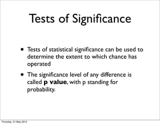 Tests of Signiﬁcance

               • Tests of statistical signiﬁcance can be used to
                        determine the extent to which chance has
                        operated
               • The signiﬁcance level of any difference is
                        called p value, with p standing for
                        probability.



Thursday, 31 May 2012
 