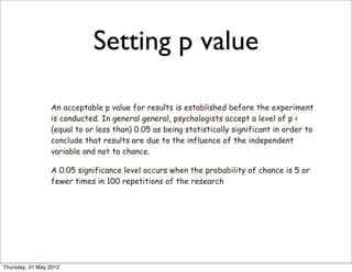 Setting p value

                 An acceptable p value for results is established before the experiment
                 is conducted. In general general, psychologists accept a level of p <
                 (equal to or less than) 0.05 as being statistically significant in order to
                 conclude that results are due to the influence of the independent
                 variable and not to chance.

                 A 0.05 significance level occurs when the probability of chance is 5 or
                 fewer times in 100 repetitions of the research




Thursday, 31 May 2012
 