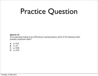 Practice Question

            Question 22
            In an experiment looking at sex differences in working memory, which of the following is most
            probably a signiﬁcant result?

            A.   p < 0.01
            B.   p < 0.1
            C.   p > 0.05
            D.   p > 0.01




Thursday, 31 May 2012
 