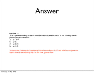 Answer

            Question 22
            In an experiment looking at sex differences in working memory, which of the following is most
            probably a signiﬁcant result?
            A. p < 0.01
            B. p < 0.1
            C. p > 0.05
            D. p > 0.01

            Students who chose option C apparently fixated on the figure ‘0.05’, and failed to recognise the
            significance of the inequality sign – in this case, ‘greater than’.




Thursday, 31 May 2012
 